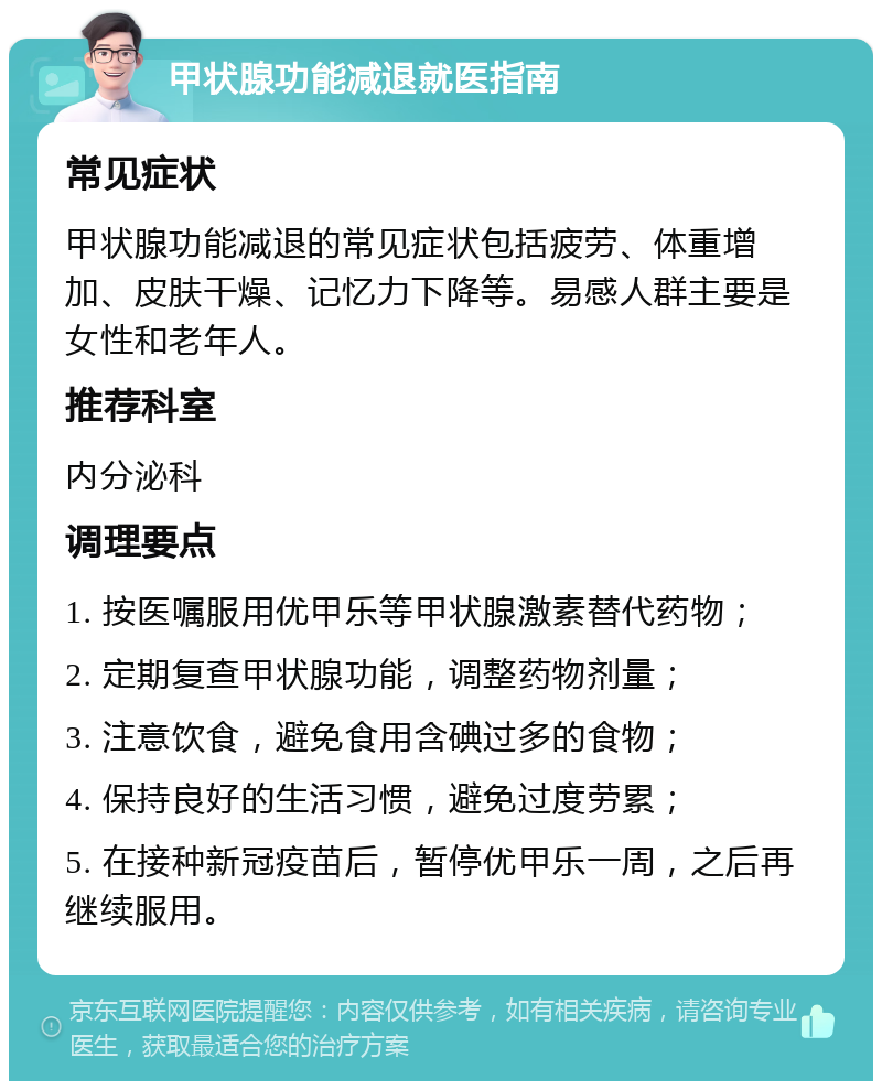 甲状腺功能减退就医指南 常见症状 甲状腺功能减退的常见症状包括疲劳、体重增加、皮肤干燥、记忆力下降等。易感人群主要是女性和老年人。 推荐科室 内分泌科 调理要点 1. 按医嘱服用优甲乐等甲状腺激素替代药物； 2. 定期复查甲状腺功能，调整药物剂量； 3. 注意饮食，避免食用含碘过多的食物； 4. 保持良好的生活习惯，避免过度劳累； 5. 在接种新冠疫苗后，暂停优甲乐一周，之后再继续服用。