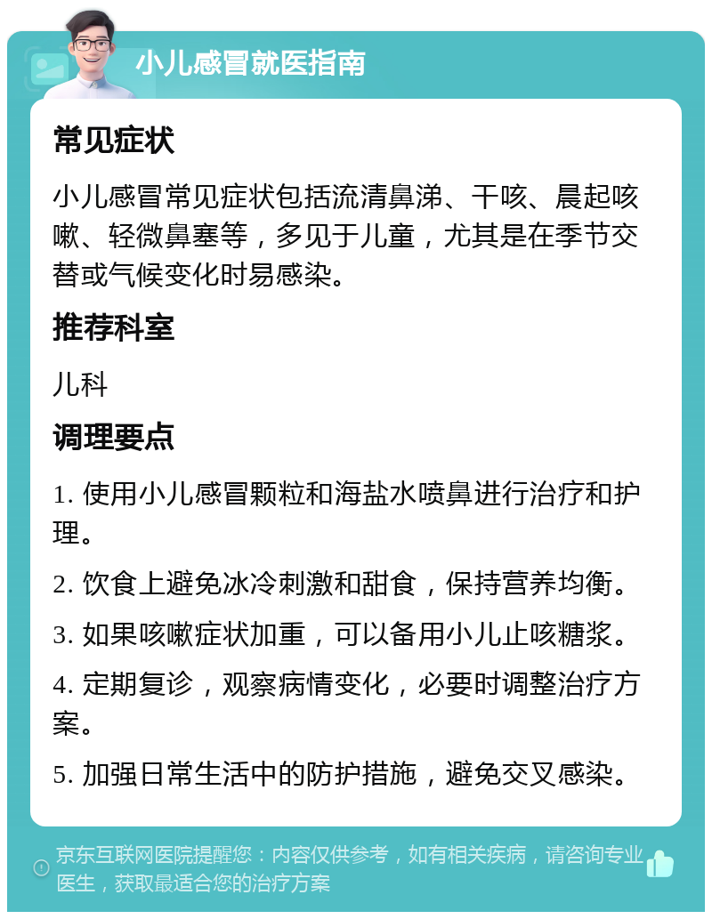 小儿感冒就医指南 常见症状 小儿感冒常见症状包括流清鼻涕、干咳、晨起咳嗽、轻微鼻塞等，多见于儿童，尤其是在季节交替或气候变化时易感染。 推荐科室 儿科 调理要点 1. 使用小儿感冒颗粒和海盐水喷鼻进行治疗和护理。 2. 饮食上避免冰冷刺激和甜食，保持营养均衡。 3. 如果咳嗽症状加重，可以备用小儿止咳糖浆。 4. 定期复诊，观察病情变化，必要时调整治疗方案。 5. 加强日常生活中的防护措施，避免交叉感染。