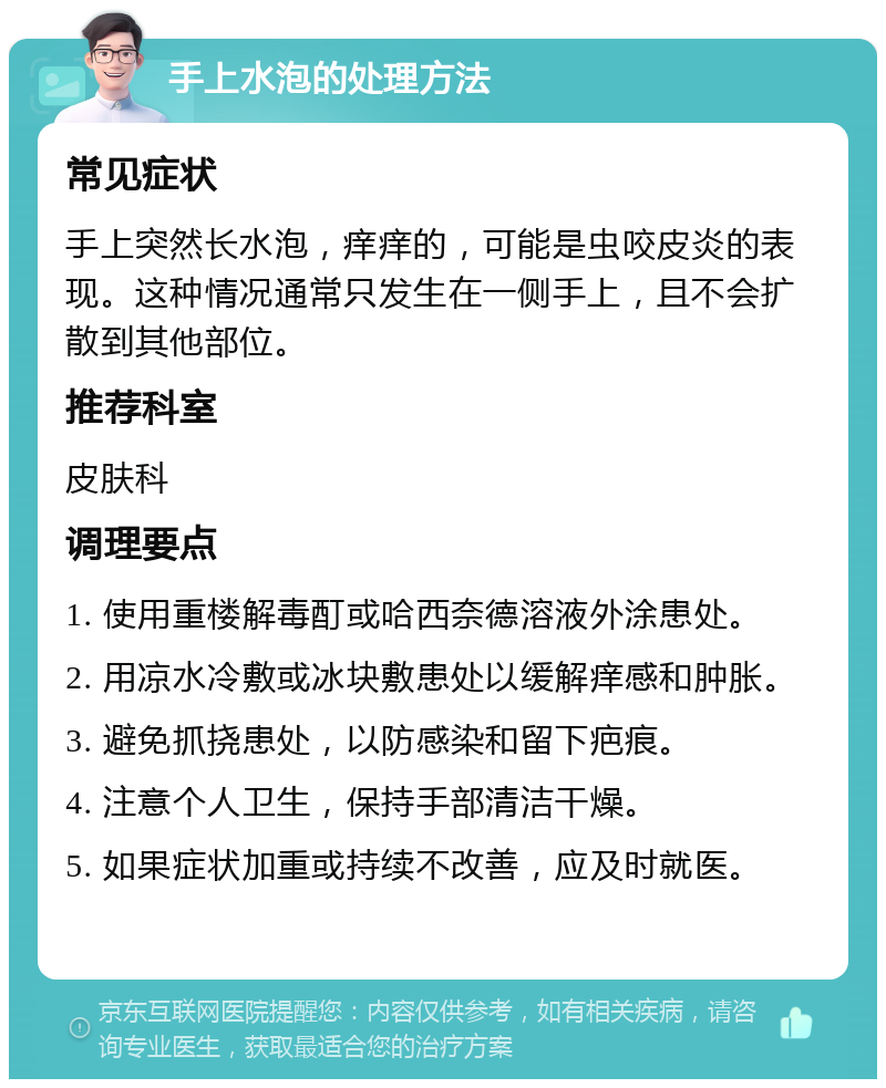 手上水泡的处理方法 常见症状 手上突然长水泡，痒痒的，可能是虫咬皮炎的表现。这种情况通常只发生在一侧手上，且不会扩散到其他部位。 推荐科室 皮肤科 调理要点 1. 使用重楼解毒酊或哈西奈德溶液外涂患处。 2. 用凉水冷敷或冰块敷患处以缓解痒感和肿胀。 3. 避免抓挠患处，以防感染和留下疤痕。 4. 注意个人卫生，保持手部清洁干燥。 5. 如果症状加重或持续不改善，应及时就医。