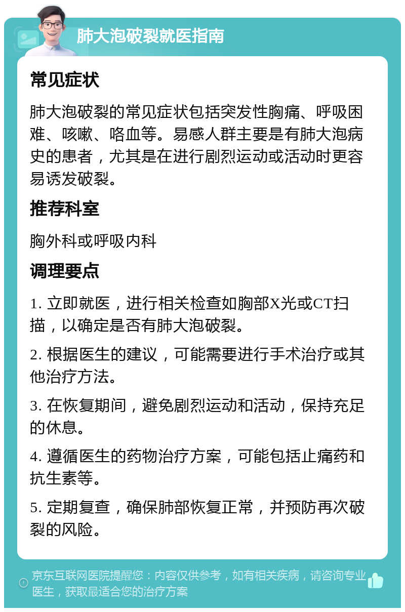 肺大泡破裂就医指南 常见症状 肺大泡破裂的常见症状包括突发性胸痛、呼吸困难、咳嗽、咯血等。易感人群主要是有肺大泡病史的患者，尤其是在进行剧烈运动或活动时更容易诱发破裂。 推荐科室 胸外科或呼吸内科 调理要点 1. 立即就医，进行相关检查如胸部X光或CT扫描，以确定是否有肺大泡破裂。 2. 根据医生的建议，可能需要进行手术治疗或其他治疗方法。 3. 在恢复期间，避免剧烈运动和活动，保持充足的休息。 4. 遵循医生的药物治疗方案，可能包括止痛药和抗生素等。 5. 定期复查，确保肺部恢复正常，并预防再次破裂的风险。