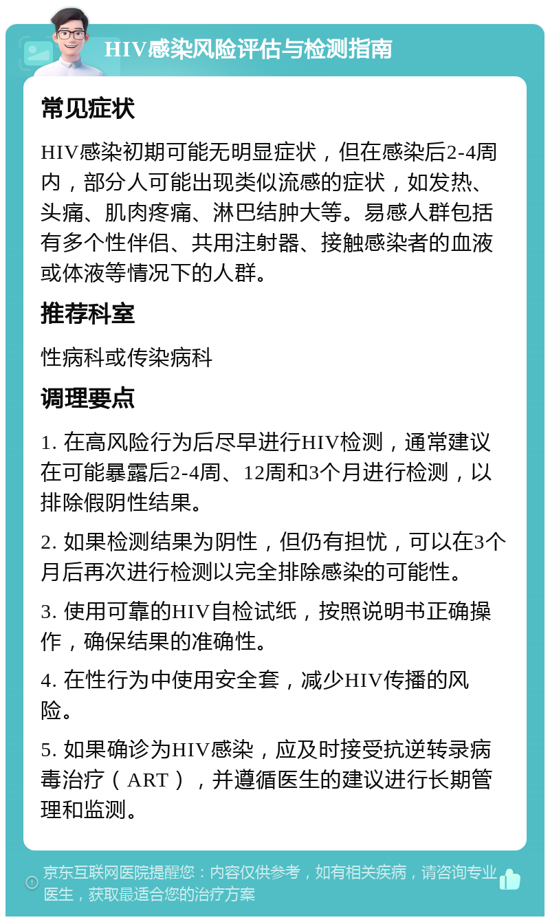 HIV感染风险评估与检测指南 常见症状 HIV感染初期可能无明显症状，但在感染后2-4周内，部分人可能出现类似流感的症状，如发热、头痛、肌肉疼痛、淋巴结肿大等。易感人群包括有多个性伴侣、共用注射器、接触感染者的血液或体液等情况下的人群。 推荐科室 性病科或传染病科 调理要点 1. 在高风险行为后尽早进行HIV检测，通常建议在可能暴露后2-4周、12周和3个月进行检测，以排除假阴性结果。 2. 如果检测结果为阴性，但仍有担忧，可以在3个月后再次进行检测以完全排除感染的可能性。 3. 使用可靠的HIV自检试纸，按照说明书正确操作，确保结果的准确性。 4. 在性行为中使用安全套，减少HIV传播的风险。 5. 如果确诊为HIV感染，应及时接受抗逆转录病毒治疗（ART），并遵循医生的建议进行长期管理和监测。