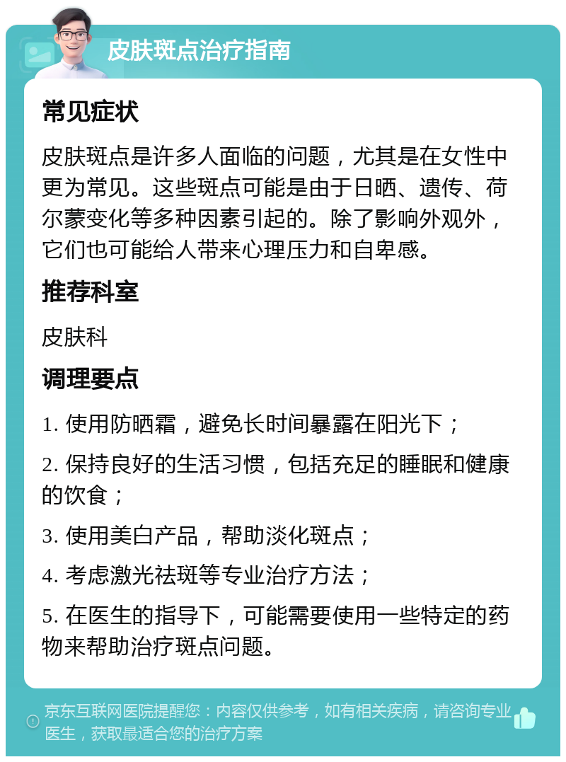 皮肤斑点治疗指南 常见症状 皮肤斑点是许多人面临的问题，尤其是在女性中更为常见。这些斑点可能是由于日晒、遗传、荷尔蒙变化等多种因素引起的。除了影响外观外，它们也可能给人带来心理压力和自卑感。 推荐科室 皮肤科 调理要点 1. 使用防晒霜，避免长时间暴露在阳光下； 2. 保持良好的生活习惯，包括充足的睡眠和健康的饮食； 3. 使用美白产品，帮助淡化斑点； 4. 考虑激光祛斑等专业治疗方法； 5. 在医生的指导下，可能需要使用一些特定的药物来帮助治疗斑点问题。