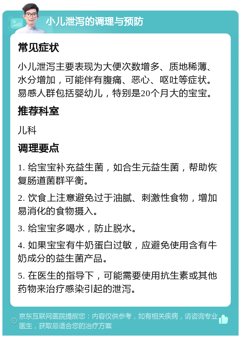 小儿泄泻的调理与预防 常见症状 小儿泄泻主要表现为大便次数增多、质地稀薄、水分增加，可能伴有腹痛、恶心、呕吐等症状。易感人群包括婴幼儿，特别是20个月大的宝宝。 推荐科室 儿科 调理要点 1. 给宝宝补充益生菌，如合生元益生菌，帮助恢复肠道菌群平衡。 2. 饮食上注意避免过于油腻、刺激性食物，增加易消化的食物摄入。 3. 给宝宝多喝水，防止脱水。 4. 如果宝宝有牛奶蛋白过敏，应避免使用含有牛奶成分的益生菌产品。 5. 在医生的指导下，可能需要使用抗生素或其他药物来治疗感染引起的泄泻。