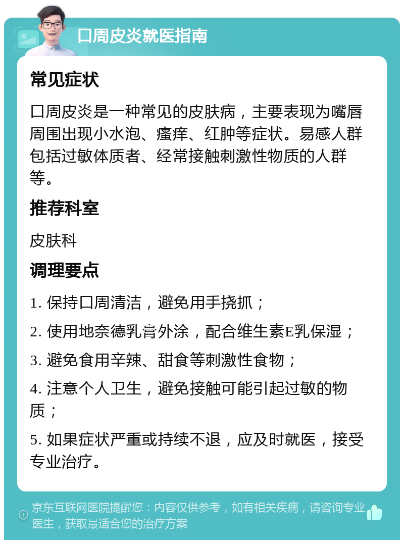 口周皮炎就医指南 常见症状 口周皮炎是一种常见的皮肤病，主要表现为嘴唇周围出现小水泡、瘙痒、红肿等症状。易感人群包括过敏体质者、经常接触刺激性物质的人群等。 推荐科室 皮肤科 调理要点 1. 保持口周清洁，避免用手挠抓； 2. 使用地奈德乳膏外涂，配合维生素E乳保湿； 3. 避免食用辛辣、甜食等刺激性食物； 4. 注意个人卫生，避免接触可能引起过敏的物质； 5. 如果症状严重或持续不退，应及时就医，接受专业治疗。