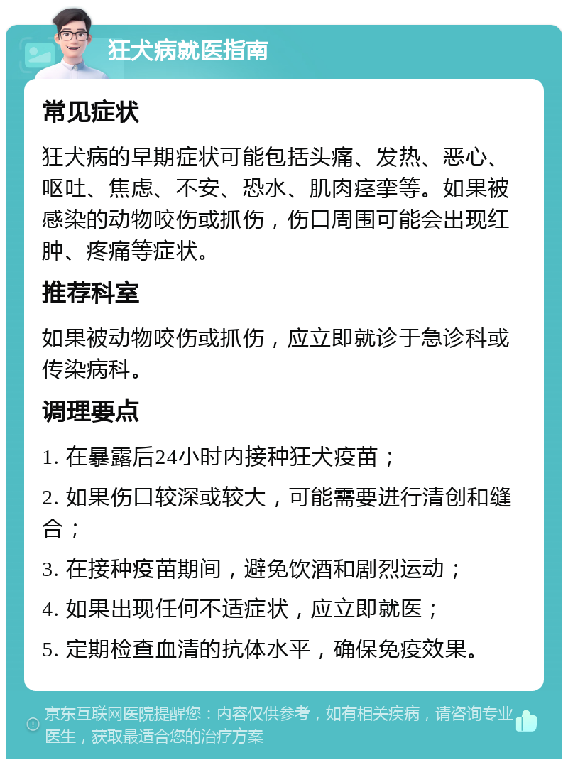 狂犬病就医指南 常见症状 狂犬病的早期症状可能包括头痛、发热、恶心、呕吐、焦虑、不安、恐水、肌肉痉挛等。如果被感染的动物咬伤或抓伤，伤口周围可能会出现红肿、疼痛等症状。 推荐科室 如果被动物咬伤或抓伤，应立即就诊于急诊科或传染病科。 调理要点 1. 在暴露后24小时内接种狂犬疫苗； 2. 如果伤口较深或较大，可能需要进行清创和缝合； 3. 在接种疫苗期间，避免饮酒和剧烈运动； 4. 如果出现任何不适症状，应立即就医； 5. 定期检查血清的抗体水平，确保免疫效果。