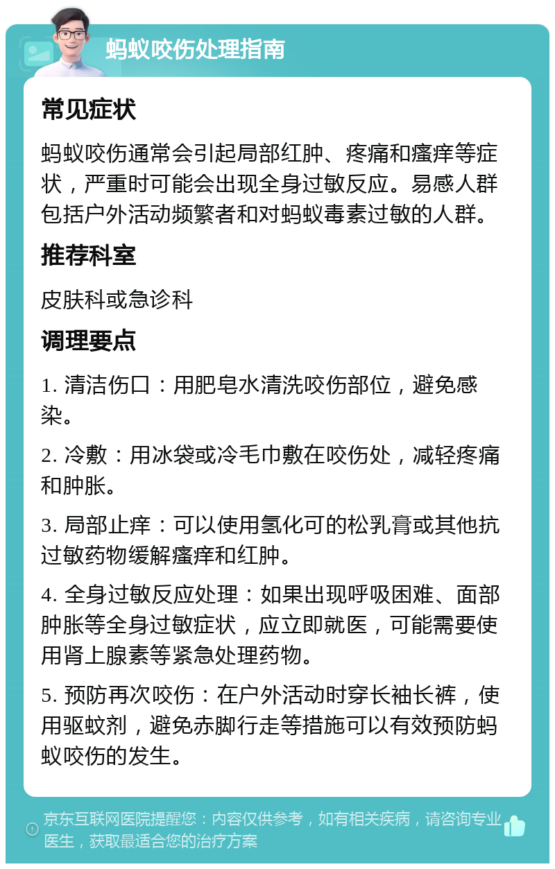 蚂蚁咬伤处理指南 常见症状 蚂蚁咬伤通常会引起局部红肿、疼痛和瘙痒等症状，严重时可能会出现全身过敏反应。易感人群包括户外活动频繁者和对蚂蚁毒素过敏的人群。 推荐科室 皮肤科或急诊科 调理要点 1. 清洁伤口：用肥皂水清洗咬伤部位，避免感染。 2. 冷敷：用冰袋或冷毛巾敷在咬伤处，减轻疼痛和肿胀。 3. 局部止痒：可以使用氢化可的松乳膏或其他抗过敏药物缓解瘙痒和红肿。 4. 全身过敏反应处理：如果出现呼吸困难、面部肿胀等全身过敏症状，应立即就医，可能需要使用肾上腺素等紧急处理药物。 5. 预防再次咬伤：在户外活动时穿长袖长裤，使用驱蚊剂，避免赤脚行走等措施可以有效预防蚂蚁咬伤的发生。