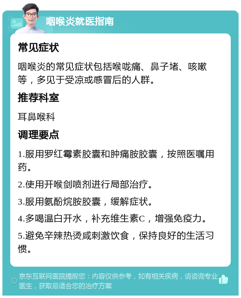 咽喉炎就医指南 常见症状 咽喉炎的常见症状包括喉咙痛、鼻子堵、咳嗽等，多见于受凉或感冒后的人群。 推荐科室 耳鼻喉科 调理要点 1.服用罗红霉素胶囊和肿痛胺胶囊，按照医嘱用药。 2.使用开喉剑喷剂进行局部治疗。 3.服用氨酚烷胺胶囊，缓解症状。 4.多喝温白开水，补充维生素C，增强免疫力。 5.避免辛辣热烫咸刺激饮食，保持良好的生活习惯。