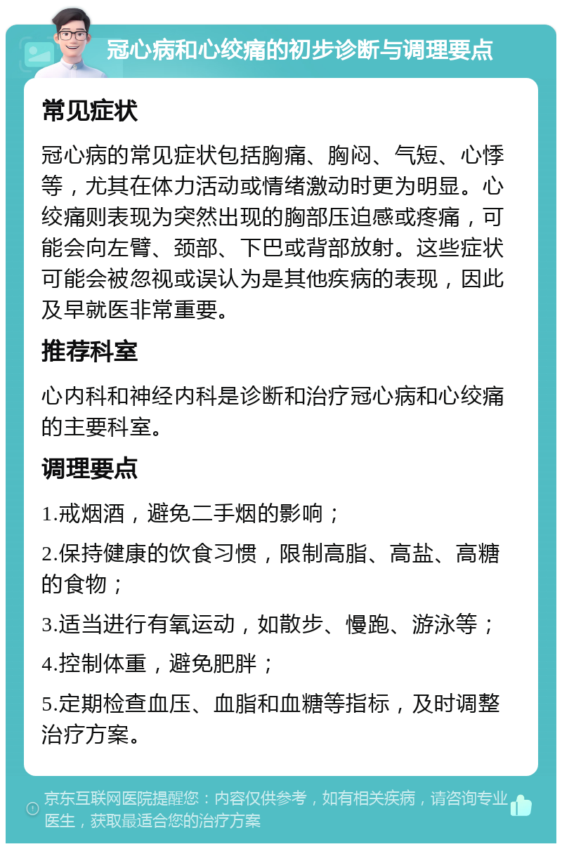 冠心病和心绞痛的初步诊断与调理要点 常见症状 冠心病的常见症状包括胸痛、胸闷、气短、心悸等，尤其在体力活动或情绪激动时更为明显。心绞痛则表现为突然出现的胸部压迫感或疼痛，可能会向左臂、颈部、下巴或背部放射。这些症状可能会被忽视或误认为是其他疾病的表现，因此及早就医非常重要。 推荐科室 心内科和神经内科是诊断和治疗冠心病和心绞痛的主要科室。 调理要点 1.戒烟酒，避免二手烟的影响； 2.保持健康的饮食习惯，限制高脂、高盐、高糖的食物； 3.适当进行有氧运动，如散步、慢跑、游泳等； 4.控制体重，避免肥胖； 5.定期检查血压、血脂和血糖等指标，及时调整治疗方案。