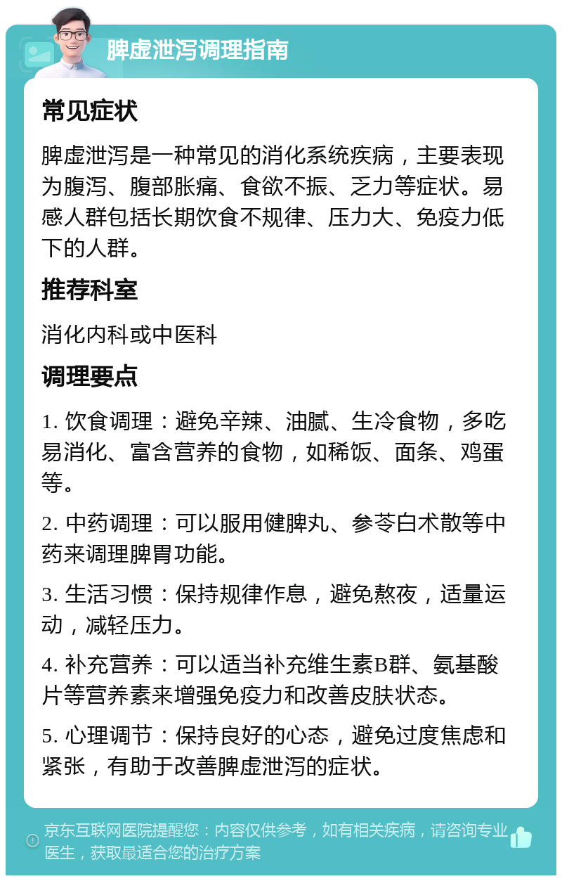 脾虚泄泻调理指南 常见症状 脾虚泄泻是一种常见的消化系统疾病，主要表现为腹泻、腹部胀痛、食欲不振、乏力等症状。易感人群包括长期饮食不规律、压力大、免疫力低下的人群。 推荐科室 消化内科或中医科 调理要点 1. 饮食调理：避免辛辣、油腻、生冷食物，多吃易消化、富含营养的食物，如稀饭、面条、鸡蛋等。 2. 中药调理：可以服用健脾丸、参苓白术散等中药来调理脾胃功能。 3. 生活习惯：保持规律作息，避免熬夜，适量运动，减轻压力。 4. 补充营养：可以适当补充维生素B群、氨基酸片等营养素来增强免疫力和改善皮肤状态。 5. 心理调节：保持良好的心态，避免过度焦虑和紧张，有助于改善脾虚泄泻的症状。