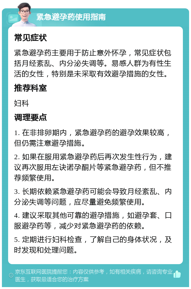 紧急避孕药使用指南 常见症状 紧急避孕药主要用于防止意外怀孕，常见症状包括月经紊乱、内分泌失调等。易感人群为有性生活的女性，特别是未采取有效避孕措施的女性。 推荐科室 妇科 调理要点 1. 在非排卵期内，紧急避孕药的避孕效果较高，但仍需注意避孕措施。 2. 如果在服用紧急避孕药后再次发生性行为，建议再次服用左诀诺孕酮片等紧急避孕药，但不推荐频繁使用。 3. 长期依赖紧急避孕药可能会导致月经紊乱、内分泌失调等问题，应尽量避免频繁使用。 4. 建议采取其他可靠的避孕措施，如避孕套、口服避孕药等，减少对紧急避孕药的依赖。 5. 定期进行妇科检查，了解自己的身体状况，及时发现和处理问题。