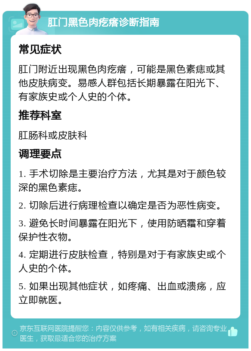 肛门黑色肉疙瘩诊断指南 常见症状 肛门附近出现黑色肉疙瘩，可能是黑色素痣或其他皮肤病变。易感人群包括长期暴露在阳光下、有家族史或个人史的个体。 推荐科室 肛肠科或皮肤科 调理要点 1. 手术切除是主要治疗方法，尤其是对于颜色较深的黑色素痣。 2. 切除后进行病理检查以确定是否为恶性病变。 3. 避免长时间暴露在阳光下，使用防晒霜和穿着保护性衣物。 4. 定期进行皮肤检查，特别是对于有家族史或个人史的个体。 5. 如果出现其他症状，如疼痛、出血或溃疡，应立即就医。