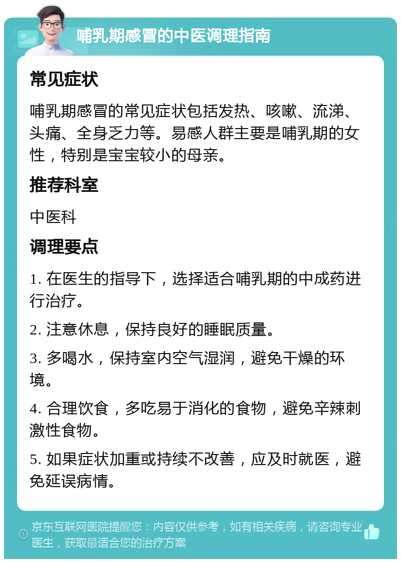 哺乳期感冒的中医调理指南 常见症状 哺乳期感冒的常见症状包括发热、咳嗽、流涕、头痛、全身乏力等。易感人群主要是哺乳期的女性，特别是宝宝较小的母亲。 推荐科室 中医科 调理要点 1. 在医生的指导下，选择适合哺乳期的中成药进行治疗。 2. 注意休息，保持良好的睡眠质量。 3. 多喝水，保持室内空气湿润，避免干燥的环境。 4. 合理饮食，多吃易于消化的食物，避免辛辣刺激性食物。 5. 如果症状加重或持续不改善，应及时就医，避免延误病情。