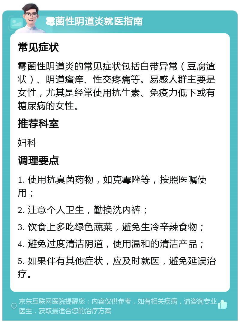 霉菌性阴道炎就医指南 常见症状 霉菌性阴道炎的常见症状包括白带异常（豆腐渣状）、阴道瘙痒、性交疼痛等。易感人群主要是女性，尤其是经常使用抗生素、免疫力低下或有糖尿病的女性。 推荐科室 妇科 调理要点 1. 使用抗真菌药物，如克霉唑等，按照医嘱使用； 2. 注意个人卫生，勤换洗内裤； 3. 饮食上多吃绿色蔬菜，避免生冷辛辣食物； 4. 避免过度清洁阴道，使用温和的清洁产品； 5. 如果伴有其他症状，应及时就医，避免延误治疗。