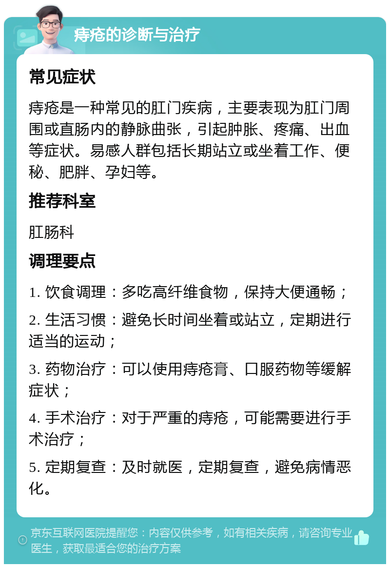 痔疮的诊断与治疗 常见症状 痔疮是一种常见的肛门疾病，主要表现为肛门周围或直肠内的静脉曲张，引起肿胀、疼痛、出血等症状。易感人群包括长期站立或坐着工作、便秘、肥胖、孕妇等。 推荐科室 肛肠科 调理要点 1. 饮食调理：多吃高纤维食物，保持大便通畅； 2. 生活习惯：避免长时间坐着或站立，定期进行适当的运动； 3. 药物治疗：可以使用痔疮膏、口服药物等缓解症状； 4. 手术治疗：对于严重的痔疮，可能需要进行手术治疗； 5. 定期复查：及时就医，定期复查，避免病情恶化。