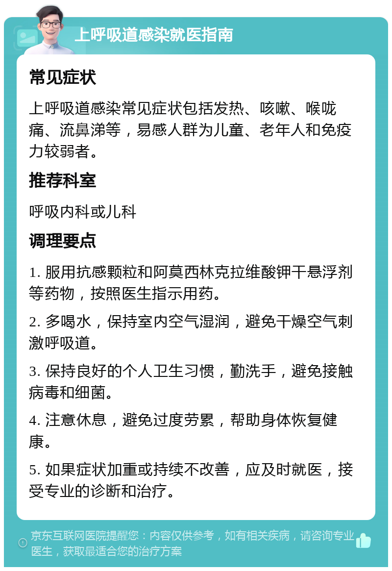 上呼吸道感染就医指南 常见症状 上呼吸道感染常见症状包括发热、咳嗽、喉咙痛、流鼻涕等，易感人群为儿童、老年人和免疫力较弱者。 推荐科室 呼吸内科或儿科 调理要点 1. 服用抗感颗粒和阿莫西林克拉维酸钾干悬浮剂等药物，按照医生指示用药。 2. 多喝水，保持室内空气湿润，避免干燥空气刺激呼吸道。 3. 保持良好的个人卫生习惯，勤洗手，避免接触病毒和细菌。 4. 注意休息，避免过度劳累，帮助身体恢复健康。 5. 如果症状加重或持续不改善，应及时就医，接受专业的诊断和治疗。