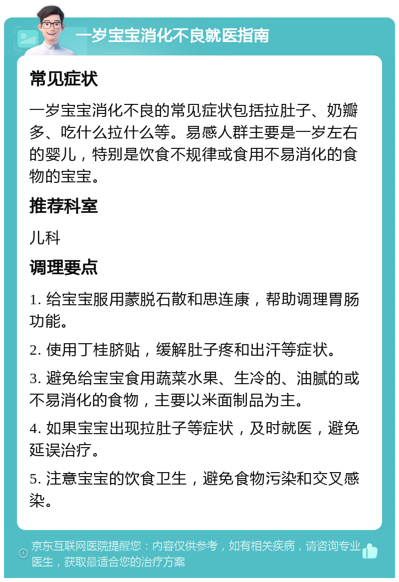 一岁宝宝消化不良就医指南 常见症状 一岁宝宝消化不良的常见症状包括拉肚子、奶瓣多、吃什么拉什么等。易感人群主要是一岁左右的婴儿，特别是饮食不规律或食用不易消化的食物的宝宝。 推荐科室 儿科 调理要点 1. 给宝宝服用蒙脱石散和思连康，帮助调理胃肠功能。 2. 使用丁桂脐贴，缓解肚子疼和出汗等症状。 3. 避免给宝宝食用蔬菜水果、生冷的、油腻的或不易消化的食物，主要以米面制品为主。 4. 如果宝宝出现拉肚子等症状，及时就医，避免延误治疗。 5. 注意宝宝的饮食卫生，避免食物污染和交叉感染。