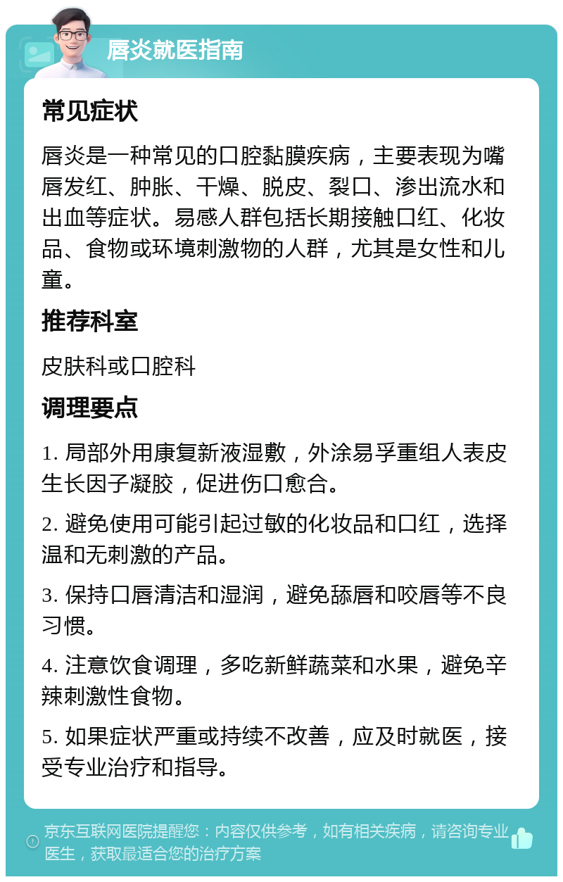 唇炎就医指南 常见症状 唇炎是一种常见的口腔黏膜疾病，主要表现为嘴唇发红、肿胀、干燥、脱皮、裂口、渗出流水和出血等症状。易感人群包括长期接触口红、化妆品、食物或环境刺激物的人群，尤其是女性和儿童。 推荐科室 皮肤科或口腔科 调理要点 1. 局部外用康复新液湿敷，外涂易孚重组人表皮生长因子凝胶，促进伤口愈合。 2. 避免使用可能引起过敏的化妆品和口红，选择温和无刺激的产品。 3. 保持口唇清洁和湿润，避免舔唇和咬唇等不良习惯。 4. 注意饮食调理，多吃新鲜蔬菜和水果，避免辛辣刺激性食物。 5. 如果症状严重或持续不改善，应及时就医，接受专业治疗和指导。