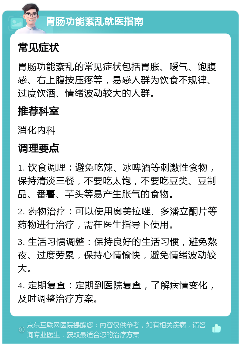 胃肠功能紊乱就医指南 常见症状 胃肠功能紊乱的常见症状包括胃胀、嗳气、饱腹感、右上腹按压疼等，易感人群为饮食不规律、过度饮酒、情绪波动较大的人群。 推荐科室 消化内科 调理要点 1. 饮食调理：避免吃辣、冰啤酒等刺激性食物，保持清淡三餐，不要吃太饱，不要吃豆类、豆制品、番薯、芋头等易产生胀气的食物。 2. 药物治疗：可以使用奥美拉唑、多潘立酮片等药物进行治疗，需在医生指导下使用。 3. 生活习惯调整：保持良好的生活习惯，避免熬夜、过度劳累，保持心情愉快，避免情绪波动较大。 4. 定期复查：定期到医院复查，了解病情变化，及时调整治疗方案。