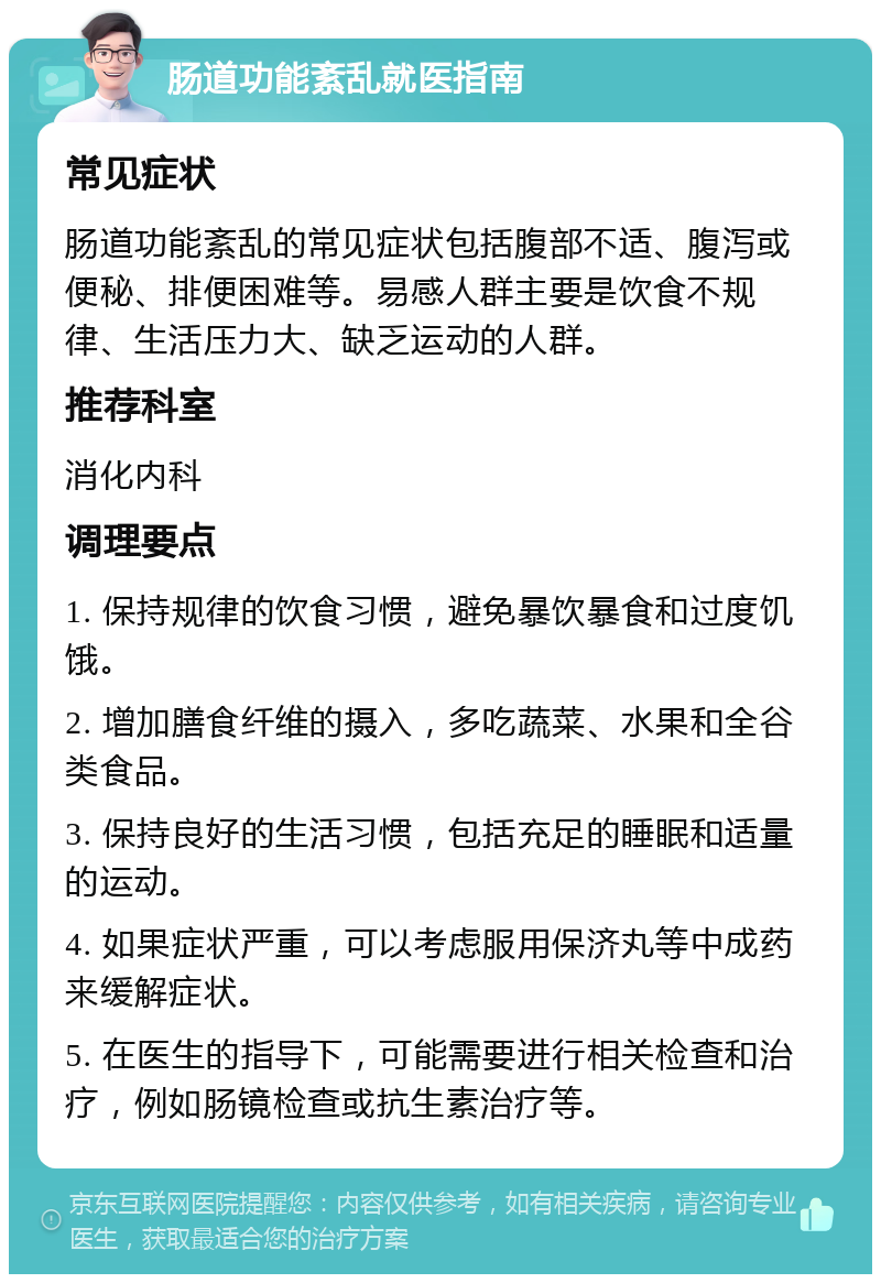 肠道功能紊乱就医指南 常见症状 肠道功能紊乱的常见症状包括腹部不适、腹泻或便秘、排便困难等。易感人群主要是饮食不规律、生活压力大、缺乏运动的人群。 推荐科室 消化内科 调理要点 1. 保持规律的饮食习惯，避免暴饮暴食和过度饥饿。 2. 增加膳食纤维的摄入，多吃蔬菜、水果和全谷类食品。 3. 保持良好的生活习惯，包括充足的睡眠和适量的运动。 4. 如果症状严重，可以考虑服用保济丸等中成药来缓解症状。 5. 在医生的指导下，可能需要进行相关检查和治疗，例如肠镜检查或抗生素治疗等。