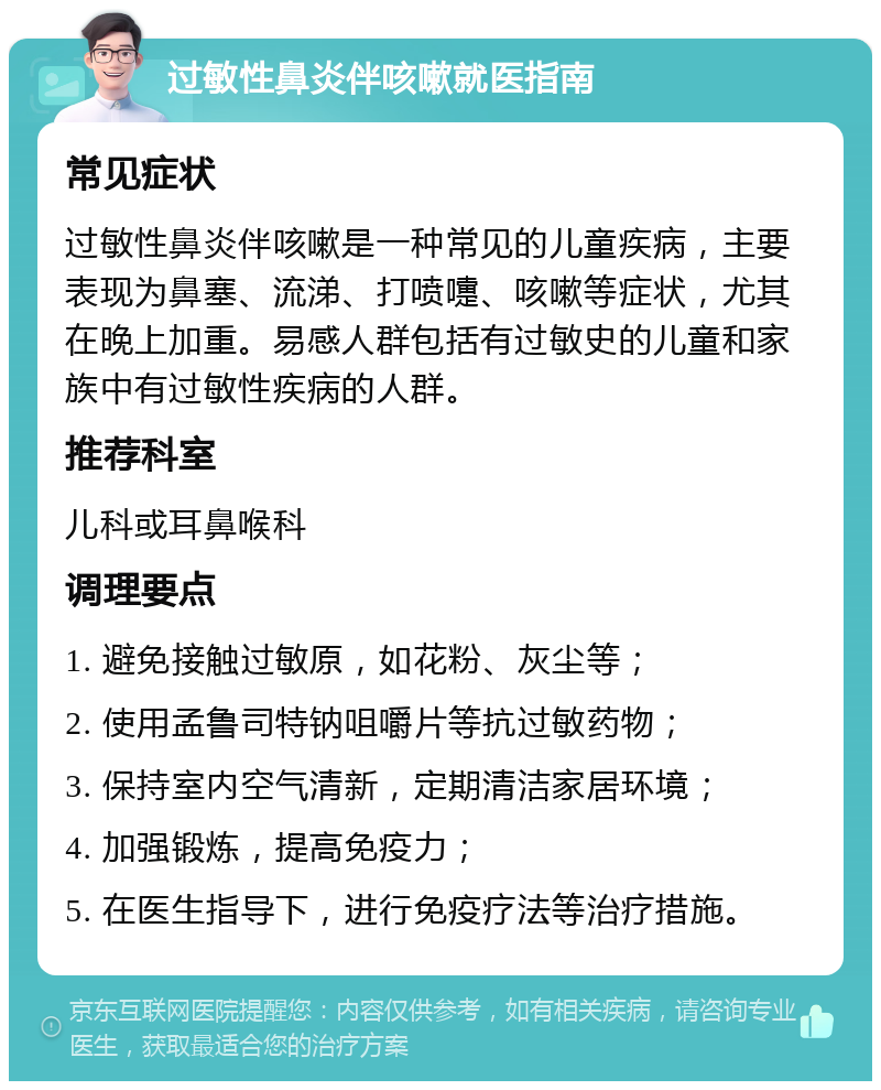 过敏性鼻炎伴咳嗽就医指南 常见症状 过敏性鼻炎伴咳嗽是一种常见的儿童疾病，主要表现为鼻塞、流涕、打喷嚏、咳嗽等症状，尤其在晚上加重。易感人群包括有过敏史的儿童和家族中有过敏性疾病的人群。 推荐科室 儿科或耳鼻喉科 调理要点 1. 避免接触过敏原，如花粉、灰尘等； 2. 使用孟鲁司特钠咀嚼片等抗过敏药物； 3. 保持室内空气清新，定期清洁家居环境； 4. 加强锻炼，提高免疫力； 5. 在医生指导下，进行免疫疗法等治疗措施。