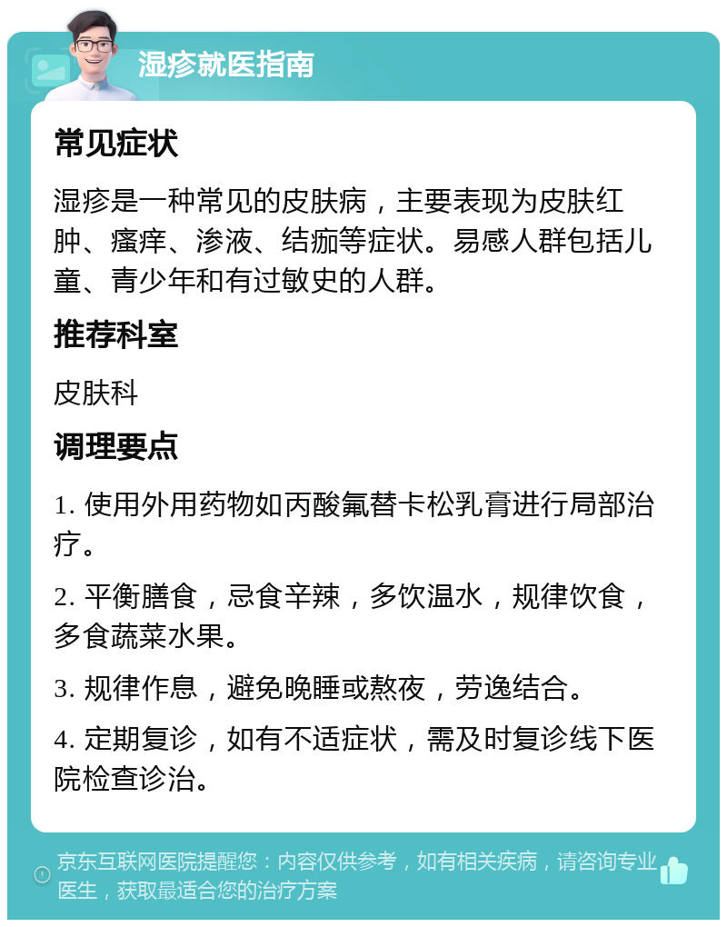 湿疹就医指南 常见症状 湿疹是一种常见的皮肤病，主要表现为皮肤红肿、瘙痒、渗液、结痂等症状。易感人群包括儿童、青少年和有过敏史的人群。 推荐科室 皮肤科 调理要点 1. 使用外用药物如丙酸氟替卡松乳膏进行局部治疗。 2. 平衡膳食，忌食辛辣，多饮温水，规律饮食，多食蔬菜水果。 3. 规律作息，避免晚睡或熬夜，劳逸结合。 4. 定期复诊，如有不适症状，需及时复诊线下医院检查诊治。