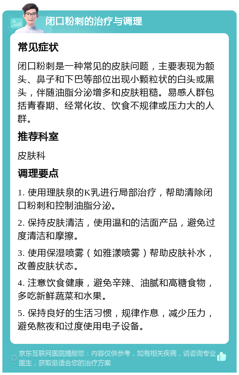 闭口粉刺的治疗与调理 常见症状 闭口粉刺是一种常见的皮肤问题，主要表现为额头、鼻子和下巴等部位出现小颗粒状的白头或黑头，伴随油脂分泌增多和皮肤粗糙。易感人群包括青春期、经常化妆、饮食不规律或压力大的人群。 推荐科室 皮肤科 调理要点 1. 使用理肤泉的K乳进行局部治疗，帮助清除闭口粉刺和控制油脂分泌。 2. 保持皮肤清洁，使用温和的洁面产品，避免过度清洁和摩擦。 3. 使用保湿喷雾（如雅漾喷雾）帮助皮肤补水，改善皮肤状态。 4. 注意饮食健康，避免辛辣、油腻和高糖食物，多吃新鲜蔬菜和水果。 5. 保持良好的生活习惯，规律作息，减少压力，避免熬夜和过度使用电子设备。