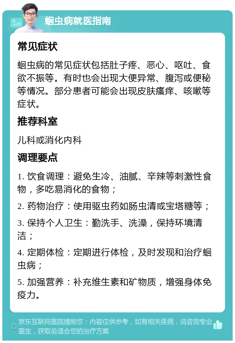 蛔虫病就医指南 常见症状 蛔虫病的常见症状包括肚子疼、恶心、呕吐、食欲不振等。有时也会出现大便异常、腹泻或便秘等情况。部分患者可能会出现皮肤瘙痒、咳嗽等症状。 推荐科室 儿科或消化内科 调理要点 1. 饮食调理：避免生冷、油腻、辛辣等刺激性食物，多吃易消化的食物； 2. 药物治疗：使用驱虫药如肠虫清或宝塔糖等； 3. 保持个人卫生：勤洗手、洗澡，保持环境清洁； 4. 定期体检：定期进行体检，及时发现和治疗蛔虫病； 5. 加强营养：补充维生素和矿物质，增强身体免疫力。