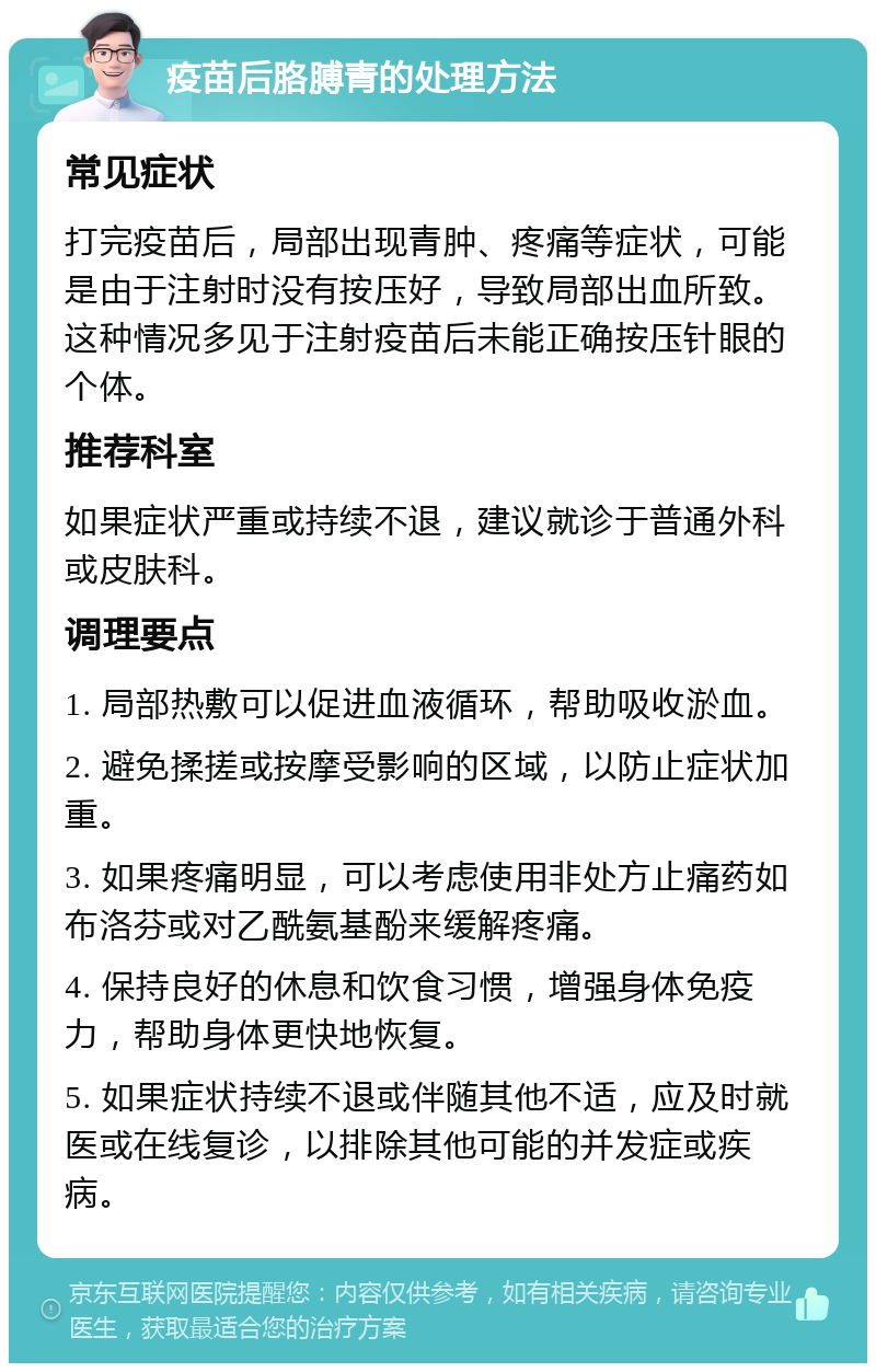 疫苗后胳膊青的处理方法 常见症状 打完疫苗后，局部出现青肿、疼痛等症状，可能是由于注射时没有按压好，导致局部出血所致。这种情况多见于注射疫苗后未能正确按压针眼的个体。 推荐科室 如果症状严重或持续不退，建议就诊于普通外科或皮肤科。 调理要点 1. 局部热敷可以促进血液循环，帮助吸收淤血。 2. 避免揉搓或按摩受影响的区域，以防止症状加重。 3. 如果疼痛明显，可以考虑使用非处方止痛药如布洛芬或对乙酰氨基酚来缓解疼痛。 4. 保持良好的休息和饮食习惯，增强身体免疫力，帮助身体更快地恢复。 5. 如果症状持续不退或伴随其他不适，应及时就医或在线复诊，以排除其他可能的并发症或疾病。