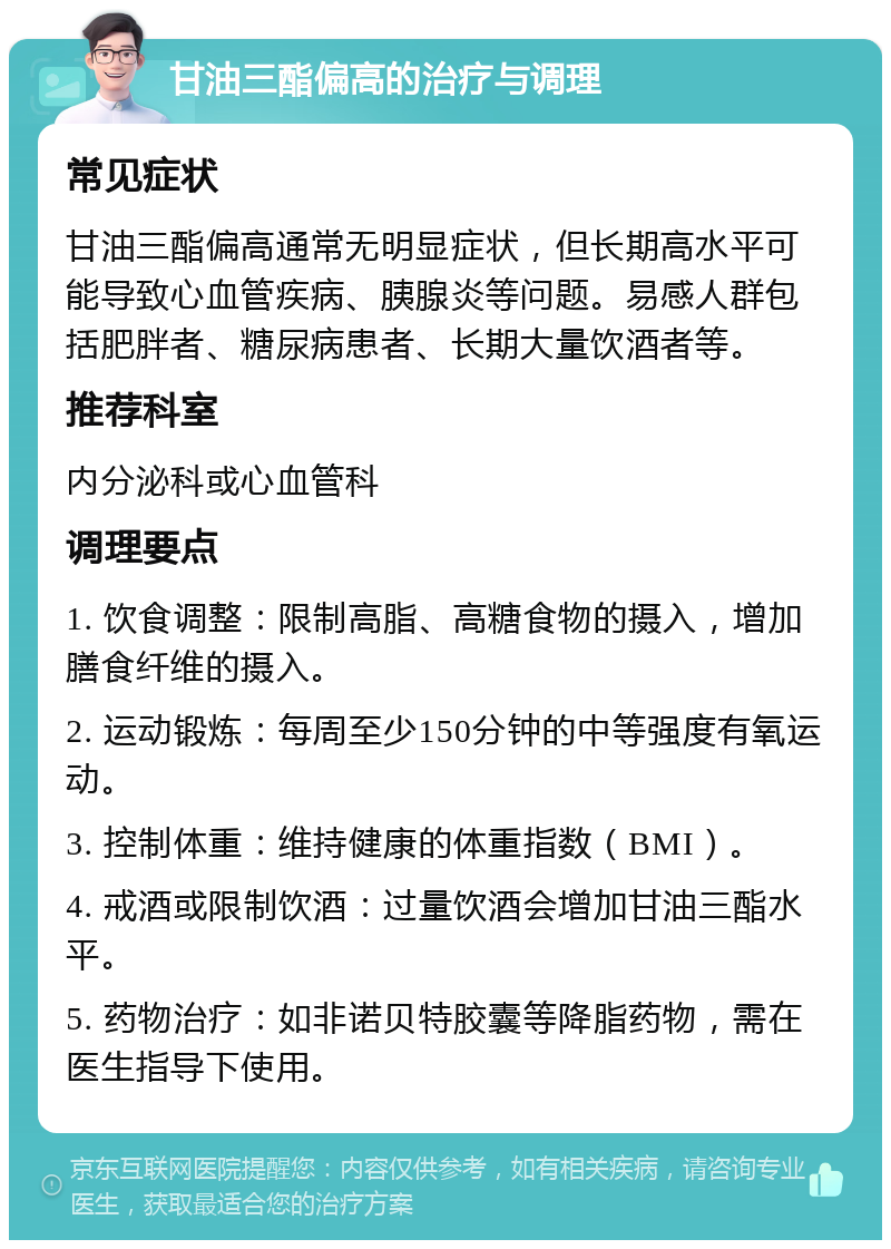 甘油三酯偏高的治疗与调理 常见症状 甘油三酯偏高通常无明显症状，但长期高水平可能导致心血管疾病、胰腺炎等问题。易感人群包括肥胖者、糖尿病患者、长期大量饮酒者等。 推荐科室 内分泌科或心血管科 调理要点 1. 饮食调整：限制高脂、高糖食物的摄入，增加膳食纤维的摄入。 2. 运动锻炼：每周至少150分钟的中等强度有氧运动。 3. 控制体重：维持健康的体重指数（BMI）。 4. 戒酒或限制饮酒：过量饮酒会增加甘油三酯水平。 5. 药物治疗：如非诺贝特胶囊等降脂药物，需在医生指导下使用。