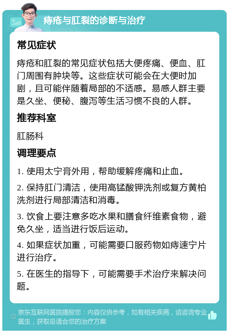 痔疮与肛裂的诊断与治疗 常见症状 痔疮和肛裂的常见症状包括大便疼痛、便血、肛门周围有肿块等。这些症状可能会在大便时加剧，且可能伴随着局部的不适感。易感人群主要是久坐、便秘、腹泻等生活习惯不良的人群。 推荐科室 肛肠科 调理要点 1. 使用太宁膏外用，帮助缓解疼痛和止血。 2. 保持肛门清洁，使用高锰酸钾洗剂或复方黄柏洗剂进行局部清洁和消毒。 3. 饮食上要注意多吃水果和膳食纤维素食物，避免久坐，适当进行饭后运动。 4. 如果症状加重，可能需要口服药物如痔速宁片进行治疗。 5. 在医生的指导下，可能需要手术治疗来解决问题。