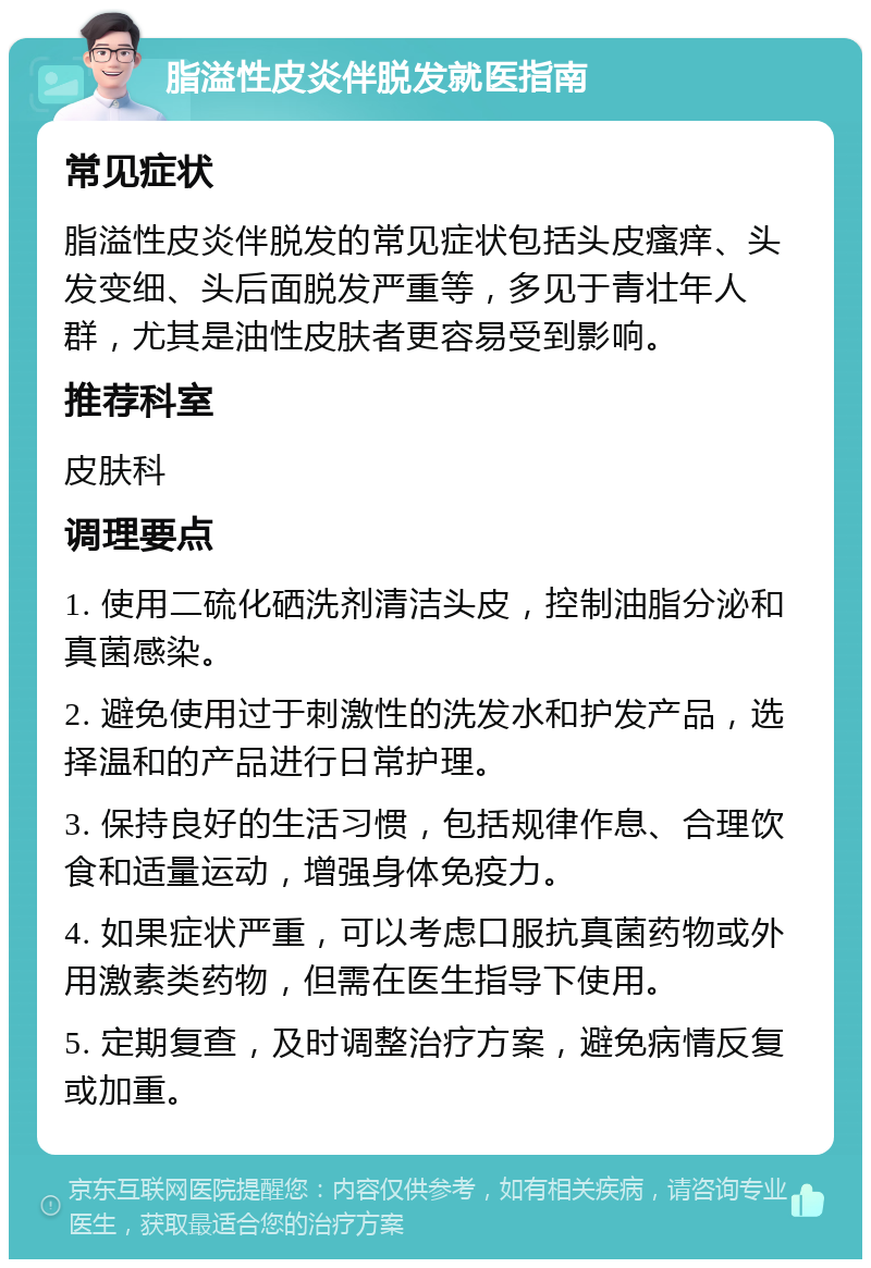 脂溢性皮炎伴脱发就医指南 常见症状 脂溢性皮炎伴脱发的常见症状包括头皮瘙痒、头发变细、头后面脱发严重等，多见于青壮年人群，尤其是油性皮肤者更容易受到影响。 推荐科室 皮肤科 调理要点 1. 使用二硫化硒洗剂清洁头皮，控制油脂分泌和真菌感染。 2. 避免使用过于刺激性的洗发水和护发产品，选择温和的产品进行日常护理。 3. 保持良好的生活习惯，包括规律作息、合理饮食和适量运动，增强身体免疫力。 4. 如果症状严重，可以考虑口服抗真菌药物或外用激素类药物，但需在医生指导下使用。 5. 定期复查，及时调整治疗方案，避免病情反复或加重。