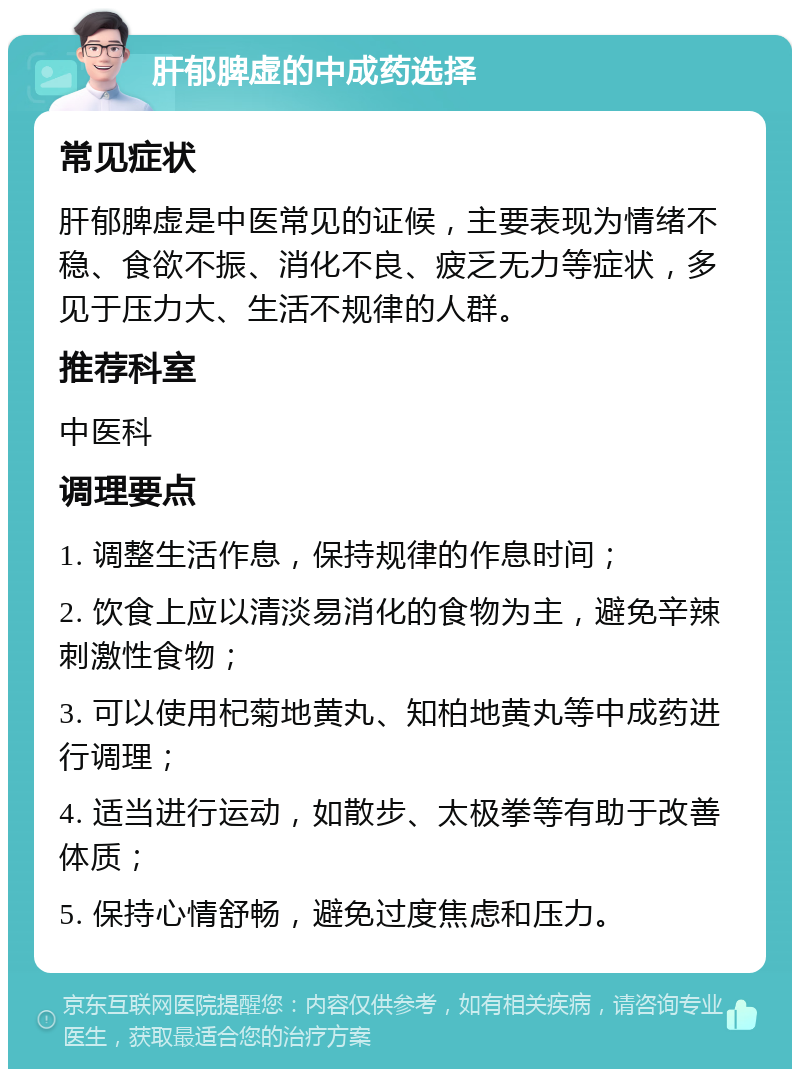 肝郁脾虚的中成药选择 常见症状 肝郁脾虚是中医常见的证候，主要表现为情绪不稳、食欲不振、消化不良、疲乏无力等症状，多见于压力大、生活不规律的人群。 推荐科室 中医科 调理要点 1. 调整生活作息，保持规律的作息时间； 2. 饮食上应以清淡易消化的食物为主，避免辛辣刺激性食物； 3. 可以使用杞菊地黄丸、知柏地黄丸等中成药进行调理； 4. 适当进行运动，如散步、太极拳等有助于改善体质； 5. 保持心情舒畅，避免过度焦虑和压力。