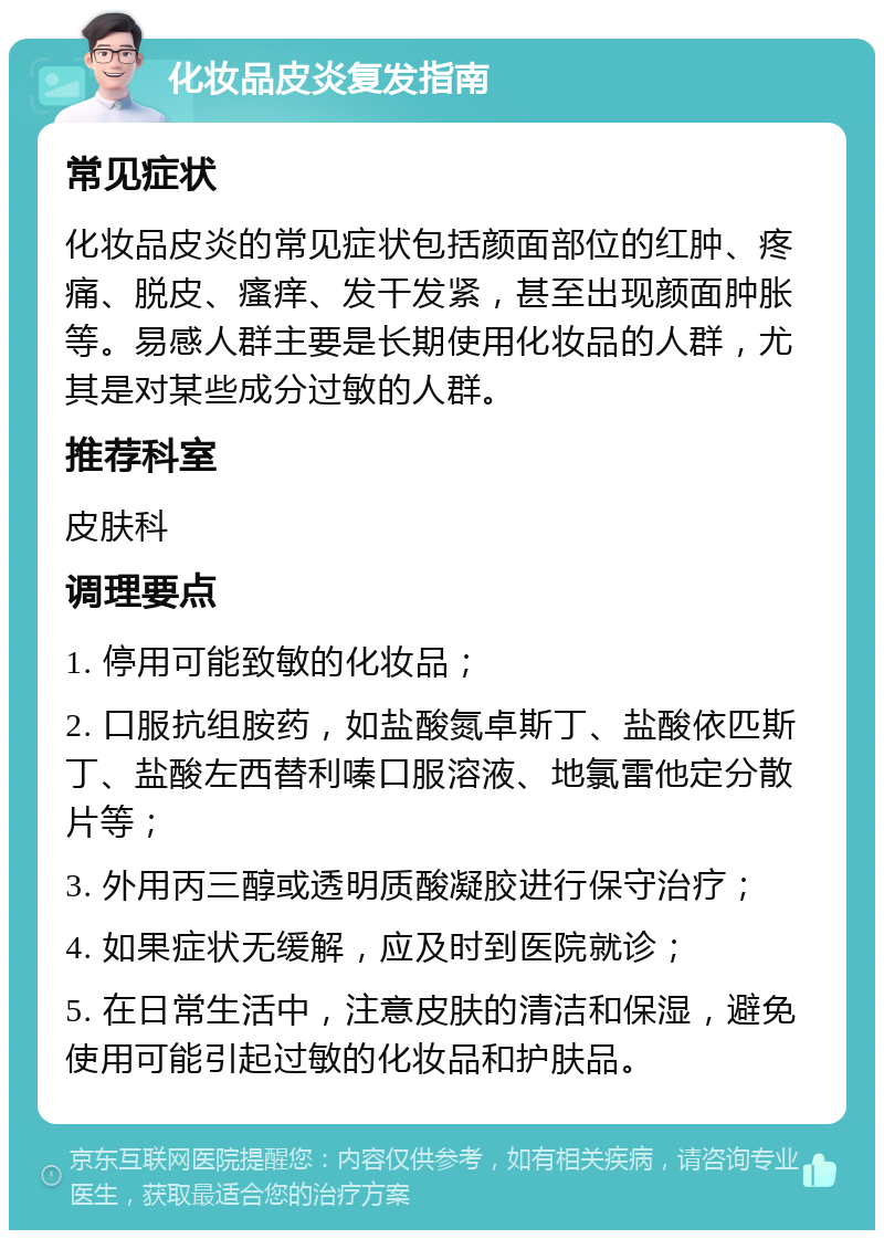 化妆品皮炎复发指南 常见症状 化妆品皮炎的常见症状包括颜面部位的红肿、疼痛、脱皮、瘙痒、发干发紧，甚至出现颜面肿胀等。易感人群主要是长期使用化妆品的人群，尤其是对某些成分过敏的人群。 推荐科室 皮肤科 调理要点 1. 停用可能致敏的化妆品； 2. 口服抗组胺药，如盐酸氮卓斯丁、盐酸依匹斯丁、盐酸左西替利嗪口服溶液、地氯雷他定分散片等； 3. 外用丙三醇或透明质酸凝胶进行保守治疗； 4. 如果症状无缓解，应及时到医院就诊； 5. 在日常生活中，注意皮肤的清洁和保湿，避免使用可能引起过敏的化妆品和护肤品。