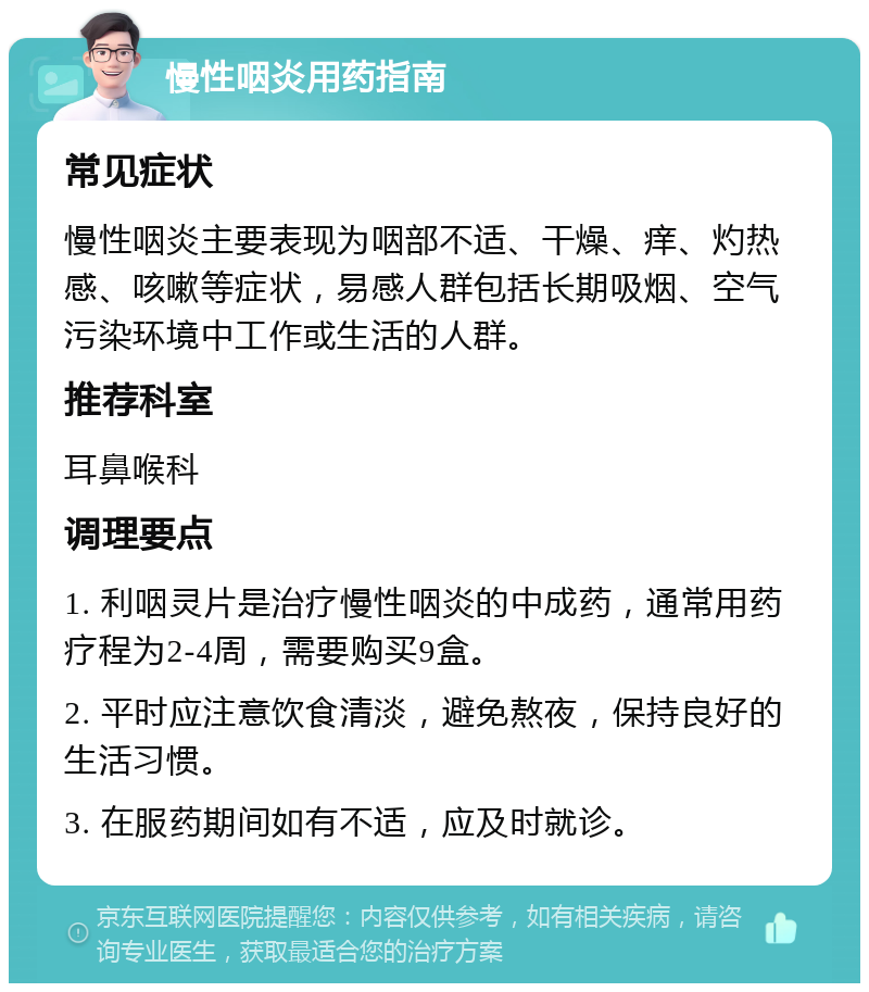 慢性咽炎用药指南 常见症状 慢性咽炎主要表现为咽部不适、干燥、痒、灼热感、咳嗽等症状，易感人群包括长期吸烟、空气污染环境中工作或生活的人群。 推荐科室 耳鼻喉科 调理要点 1. 利咽灵片是治疗慢性咽炎的中成药，通常用药疗程为2-4周，需要购买9盒。 2. 平时应注意饮食清淡，避免熬夜，保持良好的生活习惯。 3. 在服药期间如有不适，应及时就诊。