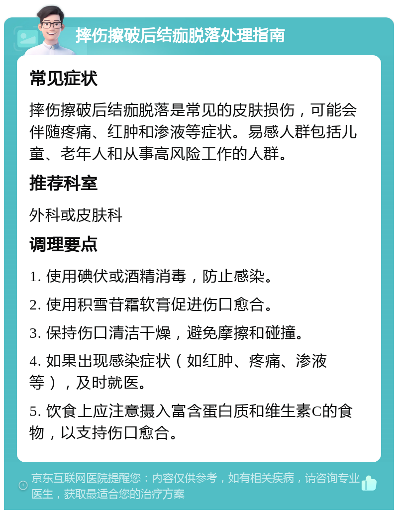 摔伤擦破后结痂脱落处理指南 常见症状 摔伤擦破后结痂脱落是常见的皮肤损伤，可能会伴随疼痛、红肿和渗液等症状。易感人群包括儿童、老年人和从事高风险工作的人群。 推荐科室 外科或皮肤科 调理要点 1. 使用碘伏或酒精消毒，防止感染。 2. 使用积雪苷霜软膏促进伤口愈合。 3. 保持伤口清洁干燥，避免摩擦和碰撞。 4. 如果出现感染症状（如红肿、疼痛、渗液等），及时就医。 5. 饮食上应注意摄入富含蛋白质和维生素C的食物，以支持伤口愈合。