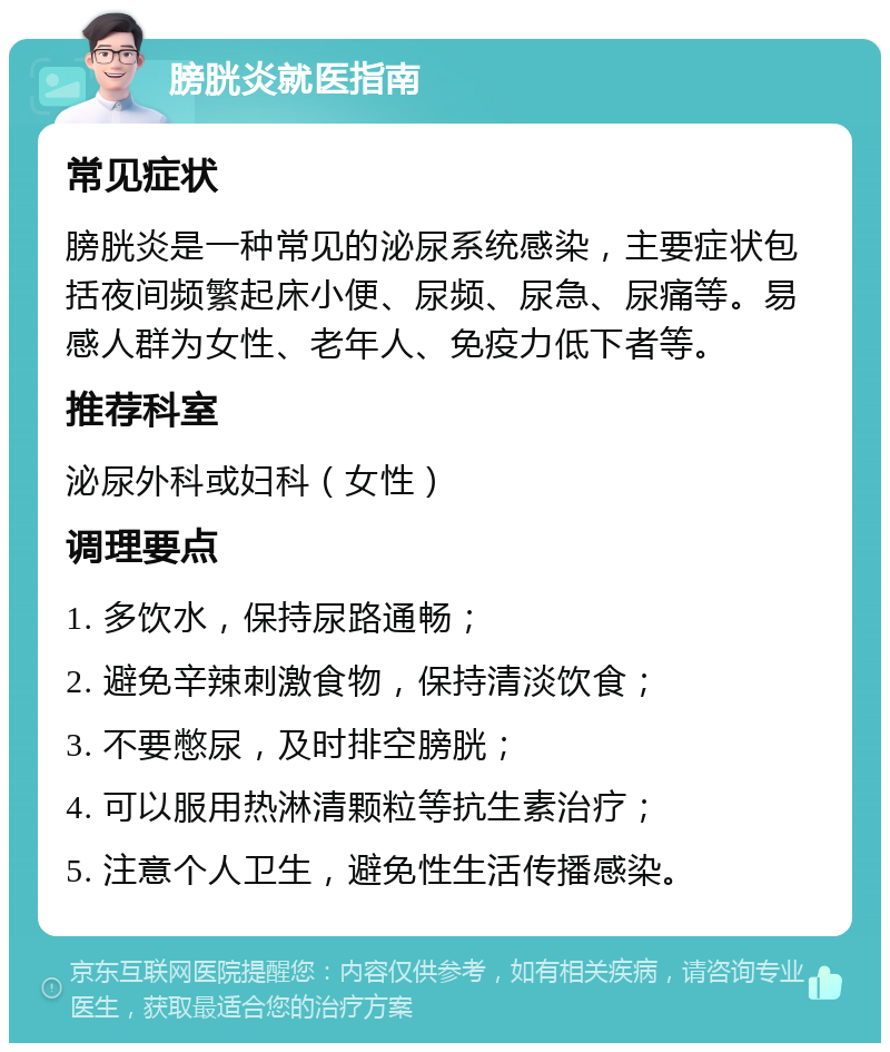 膀胱炎就医指南 常见症状 膀胱炎是一种常见的泌尿系统感染，主要症状包括夜间频繁起床小便、尿频、尿急、尿痛等。易感人群为女性、老年人、免疫力低下者等。 推荐科室 泌尿外科或妇科（女性） 调理要点 1. 多饮水，保持尿路通畅； 2. 避免辛辣刺激食物，保持清淡饮食； 3. 不要憋尿，及时排空膀胱； 4. 可以服用热淋清颗粒等抗生素治疗； 5. 注意个人卫生，避免性生活传播感染。