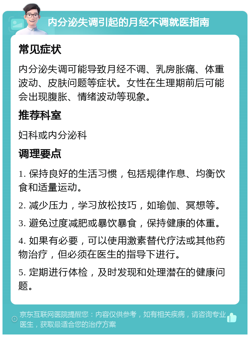 内分泌失调引起的月经不调就医指南 常见症状 内分泌失调可能导致月经不调、乳房胀痛、体重波动、皮肤问题等症状。女性在生理期前后可能会出现腹胀、情绪波动等现象。 推荐科室 妇科或内分泌科 调理要点 1. 保持良好的生活习惯，包括规律作息、均衡饮食和适量运动。 2. 减少压力，学习放松技巧，如瑜伽、冥想等。 3. 避免过度减肥或暴饮暴食，保持健康的体重。 4. 如果有必要，可以使用激素替代疗法或其他药物治疗，但必须在医生的指导下进行。 5. 定期进行体检，及时发现和处理潜在的健康问题。