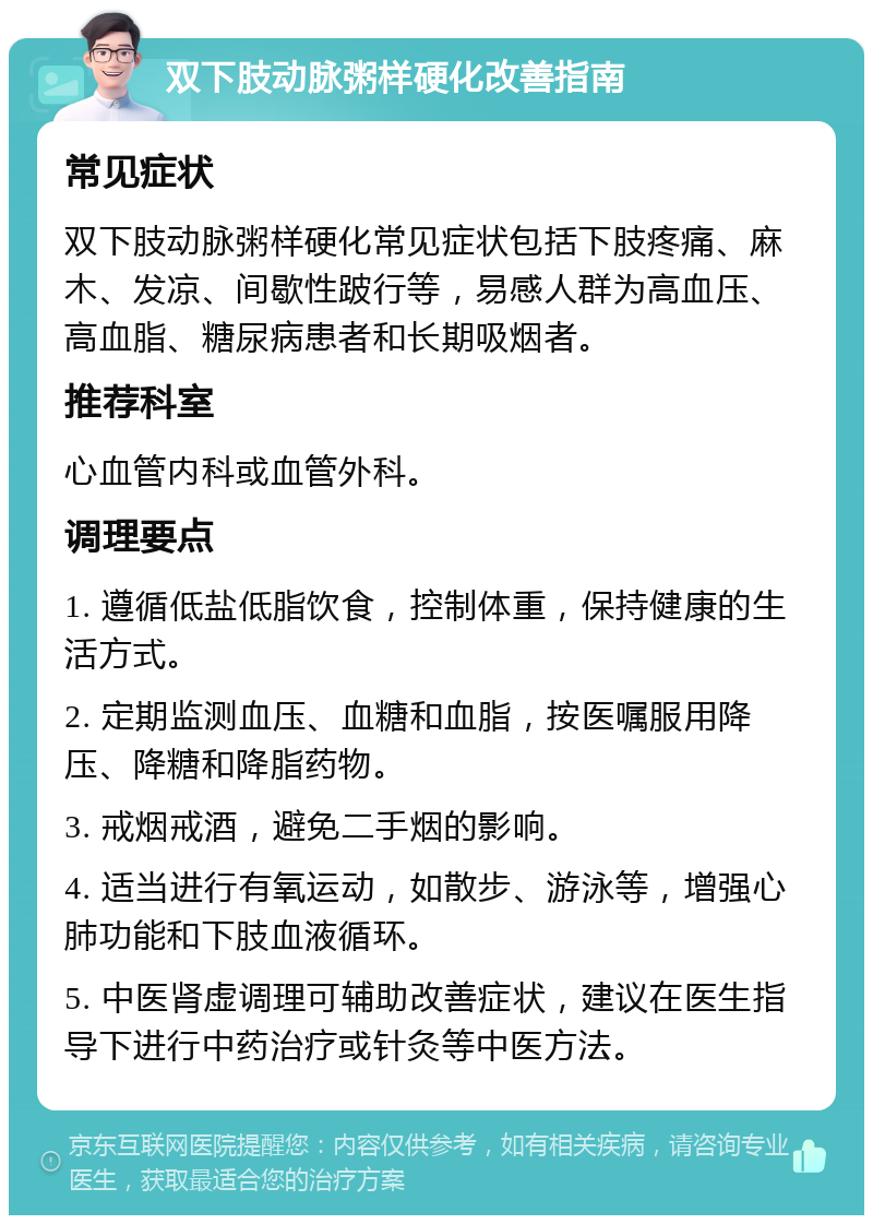 双下肢动脉粥样硬化改善指南 常见症状 双下肢动脉粥样硬化常见症状包括下肢疼痛、麻木、发凉、间歇性跛行等，易感人群为高血压、高血脂、糖尿病患者和长期吸烟者。 推荐科室 心血管内科或血管外科。 调理要点 1. 遵循低盐低脂饮食，控制体重，保持健康的生活方式。 2. 定期监测血压、血糖和血脂，按医嘱服用降压、降糖和降脂药物。 3. 戒烟戒酒，避免二手烟的影响。 4. 适当进行有氧运动，如散步、游泳等，增强心肺功能和下肢血液循环。 5. 中医肾虚调理可辅助改善症状，建议在医生指导下进行中药治疗或针灸等中医方法。