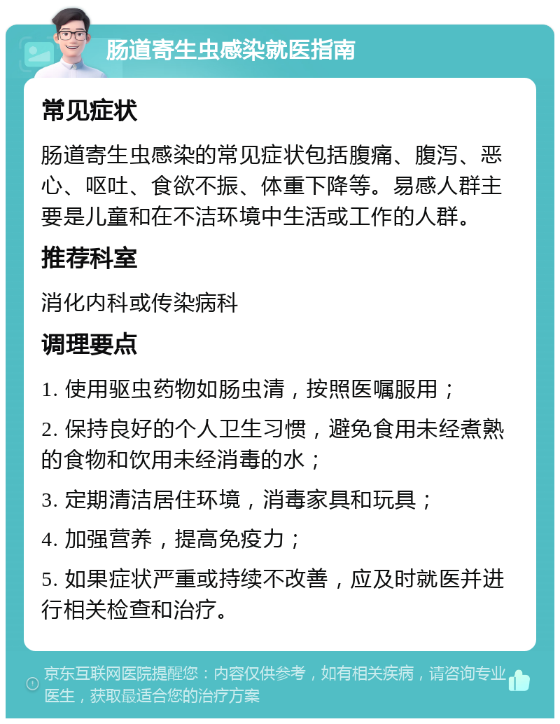 肠道寄生虫感染就医指南 常见症状 肠道寄生虫感染的常见症状包括腹痛、腹泻、恶心、呕吐、食欲不振、体重下降等。易感人群主要是儿童和在不洁环境中生活或工作的人群。 推荐科室 消化内科或传染病科 调理要点 1. 使用驱虫药物如肠虫清，按照医嘱服用； 2. 保持良好的个人卫生习惯，避免食用未经煮熟的食物和饮用未经消毒的水； 3. 定期清洁居住环境，消毒家具和玩具； 4. 加强营养，提高免疫力； 5. 如果症状严重或持续不改善，应及时就医并进行相关检查和治疗。