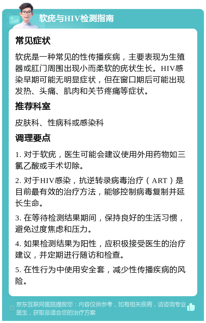 软疣与HIV检测指南 常见症状 软疣是一种常见的性传播疾病，主要表现为生殖器或肛门周围出现小而柔软的疣状生长。HIV感染早期可能无明显症状，但在窗口期后可能出现发热、头痛、肌肉和关节疼痛等症状。 推荐科室 皮肤科、性病科或感染科 调理要点 1. 对于软疣，医生可能会建议使用外用药物如三氯乙酸或手术切除。 2. 对于HIV感染，抗逆转录病毒治疗（ART）是目前最有效的治疗方法，能够控制病毒复制并延长生命。 3. 在等待检测结果期间，保持良好的生活习惯，避免过度焦虑和压力。 4. 如果检测结果为阳性，应积极接受医生的治疗建议，并定期进行随访和检查。 5. 在性行为中使用安全套，减少性传播疾病的风险。