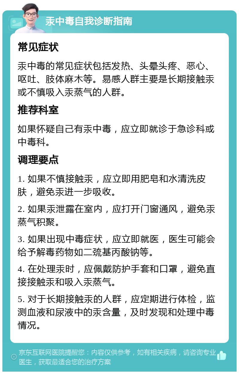 汞中毒自我诊断指南 常见症状 汞中毒的常见症状包括发热、头晕头疼、恶心、呕吐、肢体麻木等。易感人群主要是长期接触汞或不慎吸入汞蒸气的人群。 推荐科室 如果怀疑自己有汞中毒，应立即就诊于急诊科或中毒科。 调理要点 1. 如果不慎接触汞，应立即用肥皂和水清洗皮肤，避免汞进一步吸收。 2. 如果汞泄露在室内，应打开门窗通风，避免汞蒸气积聚。 3. 如果出现中毒症状，应立即就医，医生可能会给予解毒药物如二巯基丙酸钠等。 4. 在处理汞时，应佩戴防护手套和口罩，避免直接接触汞和吸入汞蒸气。 5. 对于长期接触汞的人群，应定期进行体检，监测血液和尿液中的汞含量，及时发现和处理中毒情况。