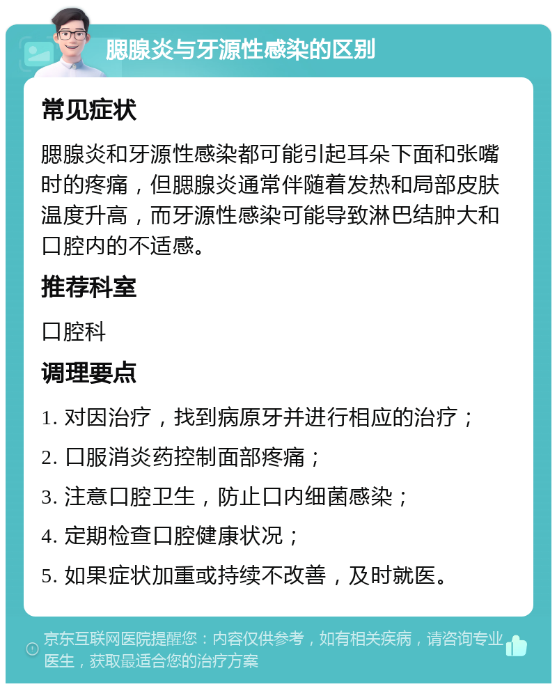 腮腺炎与牙源性感染的区别 常见症状 腮腺炎和牙源性感染都可能引起耳朵下面和张嘴时的疼痛，但腮腺炎通常伴随着发热和局部皮肤温度升高，而牙源性感染可能导致淋巴结肿大和口腔内的不适感。 推荐科室 口腔科 调理要点 1. 对因治疗，找到病原牙并进行相应的治疗； 2. 口服消炎药控制面部疼痛； 3. 注意口腔卫生，防止口内细菌感染； 4. 定期检查口腔健康状况； 5. 如果症状加重或持续不改善，及时就医。