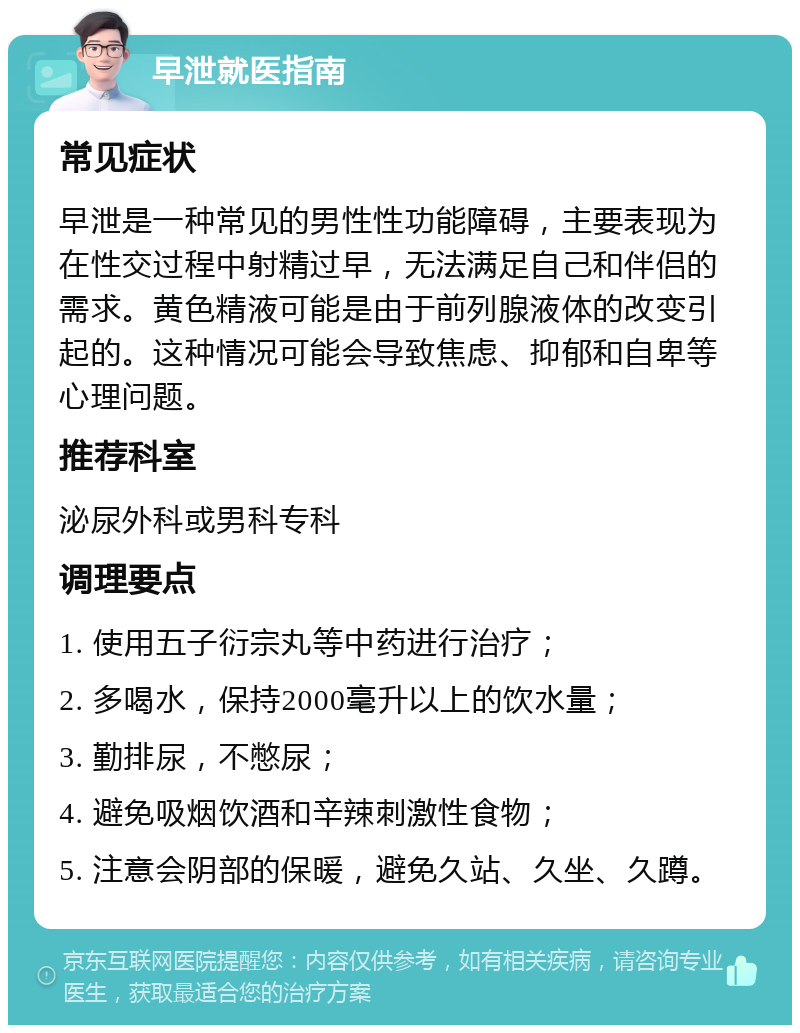 早泄就医指南 常见症状 早泄是一种常见的男性性功能障碍，主要表现为在性交过程中射精过早，无法满足自己和伴侣的需求。黄色精液可能是由于前列腺液体的改变引起的。这种情况可能会导致焦虑、抑郁和自卑等心理问题。 推荐科室 泌尿外科或男科专科 调理要点 1. 使用五子衍宗丸等中药进行治疗； 2. 多喝水，保持2000毫升以上的饮水量； 3. 勤排尿，不憋尿； 4. 避免吸烟饮酒和辛辣刺激性食物； 5. 注意会阴部的保暖，避免久站、久坐、久蹲。