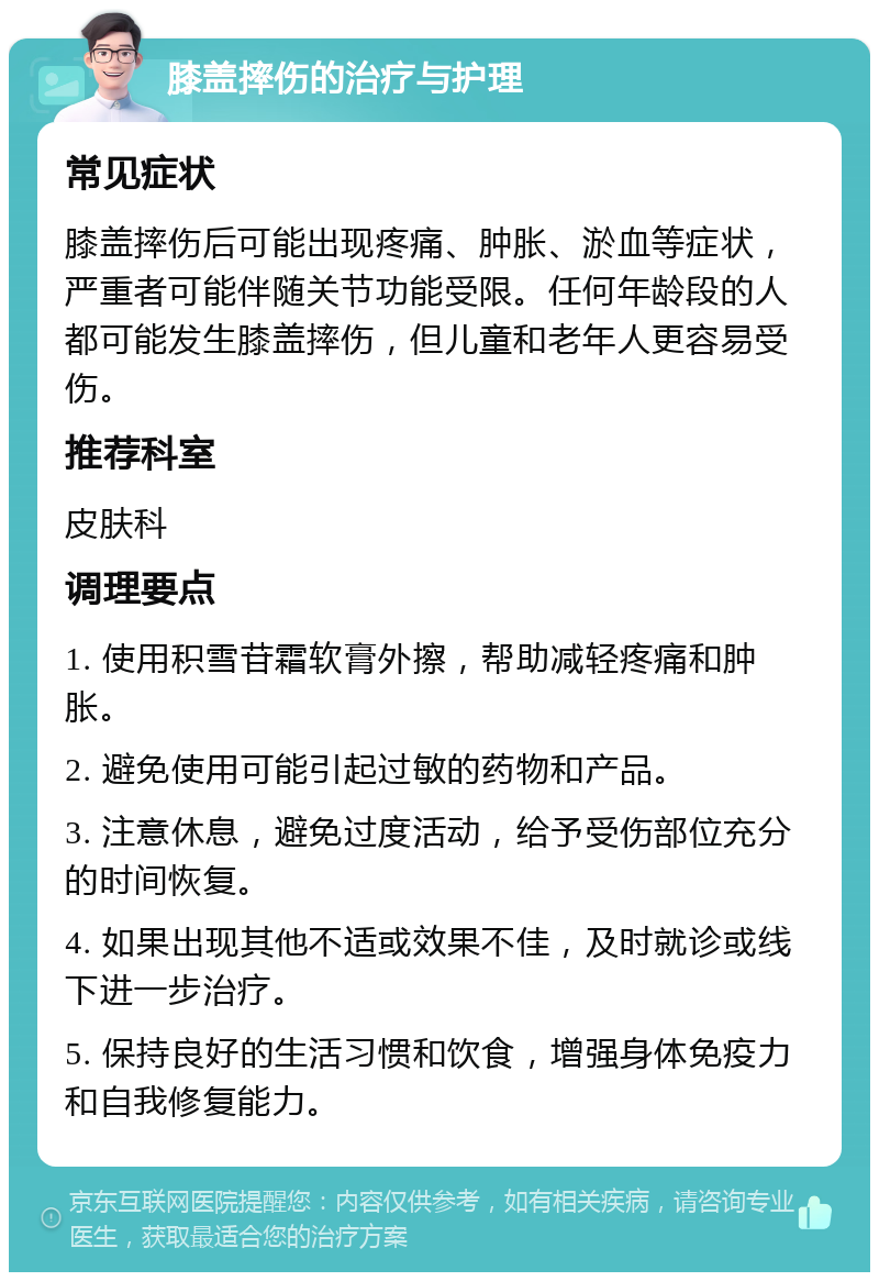 膝盖摔伤的治疗与护理 常见症状 膝盖摔伤后可能出现疼痛、肿胀、淤血等症状，严重者可能伴随关节功能受限。任何年龄段的人都可能发生膝盖摔伤，但儿童和老年人更容易受伤。 推荐科室 皮肤科 调理要点 1. 使用积雪苷霜软膏外擦，帮助减轻疼痛和肿胀。 2. 避免使用可能引起过敏的药物和产品。 3. 注意休息，避免过度活动，给予受伤部位充分的时间恢复。 4. 如果出现其他不适或效果不佳，及时就诊或线下进一步治疗。 5. 保持良好的生活习惯和饮食，增强身体免疫力和自我修复能力。