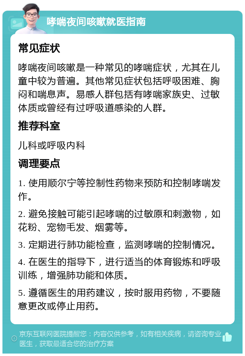 哮喘夜间咳嗽就医指南 常见症状 哮喘夜间咳嗽是一种常见的哮喘症状，尤其在儿童中较为普遍。其他常见症状包括呼吸困难、胸闷和喘息声。易感人群包括有哮喘家族史、过敏体质或曾经有过呼吸道感染的人群。 推荐科室 儿科或呼吸内科 调理要点 1. 使用顺尔宁等控制性药物来预防和控制哮喘发作。 2. 避免接触可能引起哮喘的过敏原和刺激物，如花粉、宠物毛发、烟雾等。 3. 定期进行肺功能检查，监测哮喘的控制情况。 4. 在医生的指导下，进行适当的体育锻炼和呼吸训练，增强肺功能和体质。 5. 遵循医生的用药建议，按时服用药物，不要随意更改或停止用药。