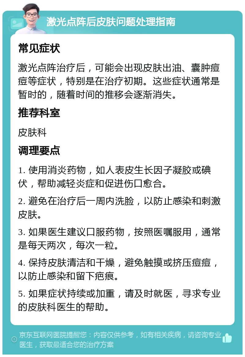 激光点阵后皮肤问题处理指南 常见症状 激光点阵治疗后，可能会出现皮肤出油、囊肿痘痘等症状，特别是在治疗初期。这些症状通常是暂时的，随着时间的推移会逐渐消失。 推荐科室 皮肤科 调理要点 1. 使用消炎药物，如人表皮生长因子凝胶或碘伏，帮助减轻炎症和促进伤口愈合。 2. 避免在治疗后一周内洗脸，以防止感染和刺激皮肤。 3. 如果医生建议口服药物，按照医嘱服用，通常是每天两次，每次一粒。 4. 保持皮肤清洁和干燥，避免触摸或挤压痘痘，以防止感染和留下疤痕。 5. 如果症状持续或加重，请及时就医，寻求专业的皮肤科医生的帮助。