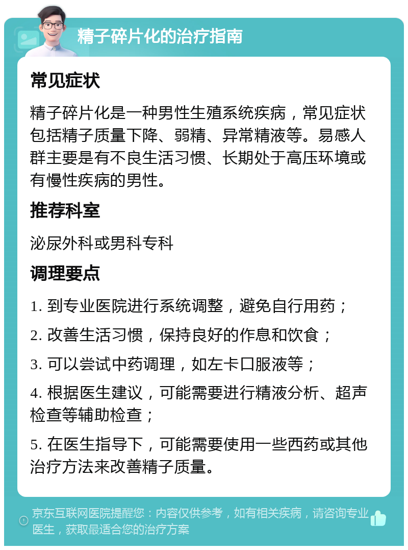 精子碎片化的治疗指南 常见症状 精子碎片化是一种男性生殖系统疾病，常见症状包括精子质量下降、弱精、异常精液等。易感人群主要是有不良生活习惯、长期处于高压环境或有慢性疾病的男性。 推荐科室 泌尿外科或男科专科 调理要点 1. 到专业医院进行系统调整，避免自行用药； 2. 改善生活习惯，保持良好的作息和饮食； 3. 可以尝试中药调理，如左卡口服液等； 4. 根据医生建议，可能需要进行精液分析、超声检查等辅助检查； 5. 在医生指导下，可能需要使用一些西药或其他治疗方法来改善精子质量。