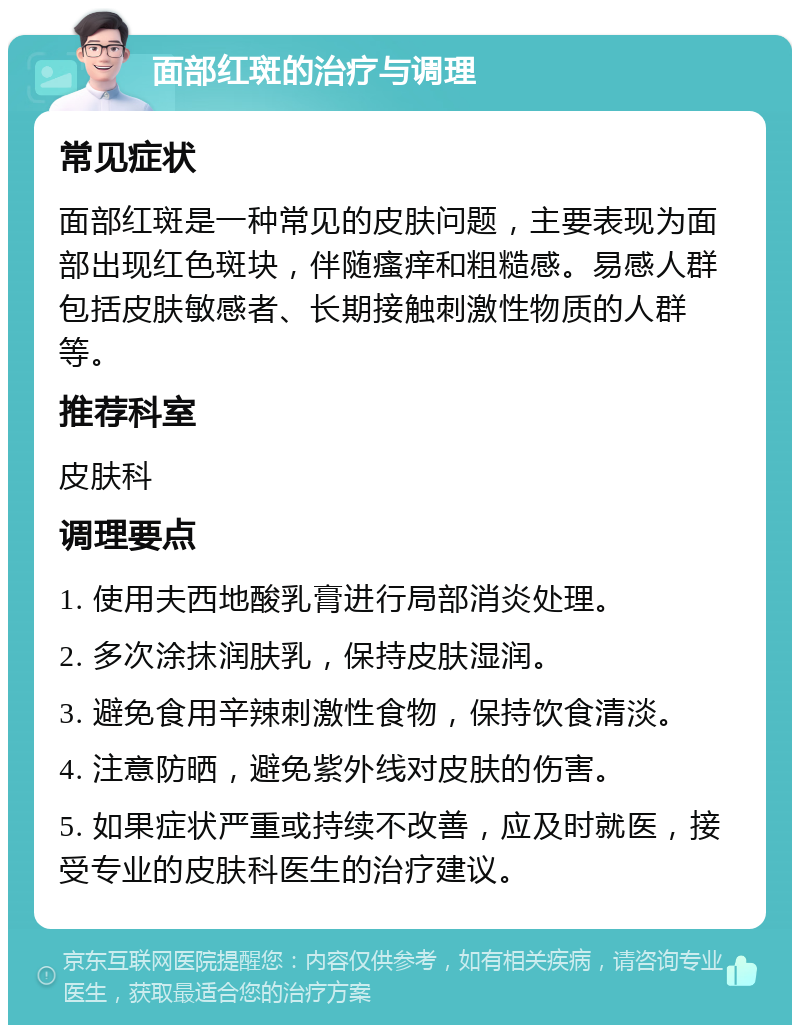 面部红斑的治疗与调理 常见症状 面部红斑是一种常见的皮肤问题，主要表现为面部出现红色斑块，伴随瘙痒和粗糙感。易感人群包括皮肤敏感者、长期接触刺激性物质的人群等。 推荐科室 皮肤科 调理要点 1. 使用夫西地酸乳膏进行局部消炎处理。 2. 多次涂抹润肤乳，保持皮肤湿润。 3. 避免食用辛辣刺激性食物，保持饮食清淡。 4. 注意防晒，避免紫外线对皮肤的伤害。 5. 如果症状严重或持续不改善，应及时就医，接受专业的皮肤科医生的治疗建议。