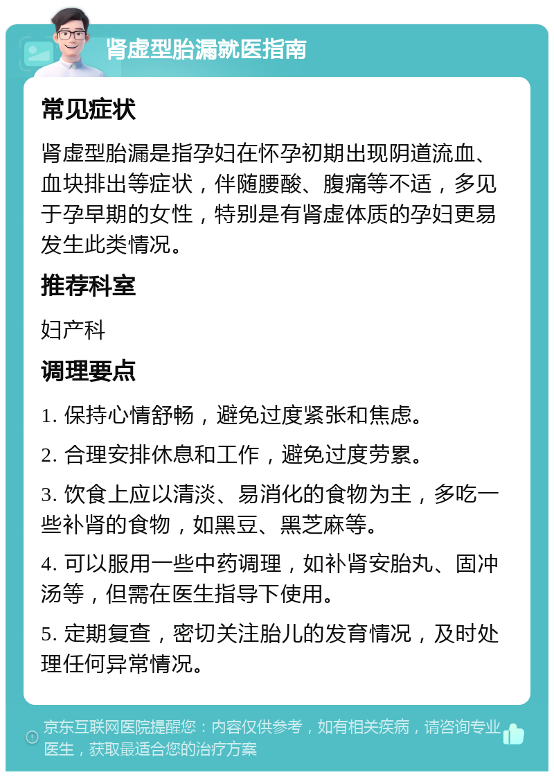 肾虚型胎漏就医指南 常见症状 肾虚型胎漏是指孕妇在怀孕初期出现阴道流血、血块排出等症状，伴随腰酸、腹痛等不适，多见于孕早期的女性，特别是有肾虚体质的孕妇更易发生此类情况。 推荐科室 妇产科 调理要点 1. 保持心情舒畅，避免过度紧张和焦虑。 2. 合理安排休息和工作，避免过度劳累。 3. 饮食上应以清淡、易消化的食物为主，多吃一些补肾的食物，如黑豆、黑芝麻等。 4. 可以服用一些中药调理，如补肾安胎丸、固冲汤等，但需在医生指导下使用。 5. 定期复查，密切关注胎儿的发育情况，及时处理任何异常情况。