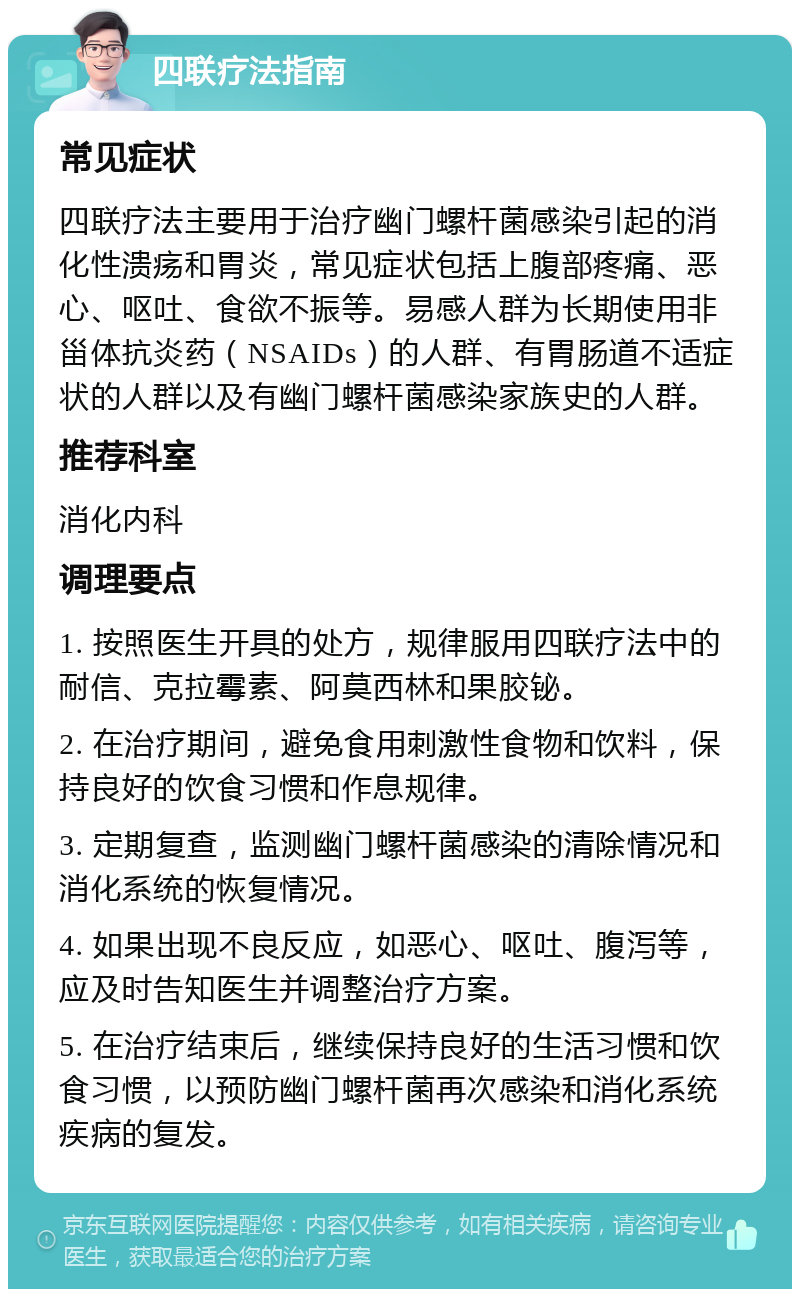 四联疗法指南 常见症状 四联疗法主要用于治疗幽门螺杆菌感染引起的消化性溃疡和胃炎，常见症状包括上腹部疼痛、恶心、呕吐、食欲不振等。易感人群为长期使用非甾体抗炎药（NSAIDs）的人群、有胃肠道不适症状的人群以及有幽门螺杆菌感染家族史的人群。 推荐科室 消化内科 调理要点 1. 按照医生开具的处方，规律服用四联疗法中的耐信、克拉霉素、阿莫西林和果胶铋。 2. 在治疗期间，避免食用刺激性食物和饮料，保持良好的饮食习惯和作息规律。 3. 定期复查，监测幽门螺杆菌感染的清除情况和消化系统的恢复情况。 4. 如果出现不良反应，如恶心、呕吐、腹泻等，应及时告知医生并调整治疗方案。 5. 在治疗结束后，继续保持良好的生活习惯和饮食习惯，以预防幽门螺杆菌再次感染和消化系统疾病的复发。